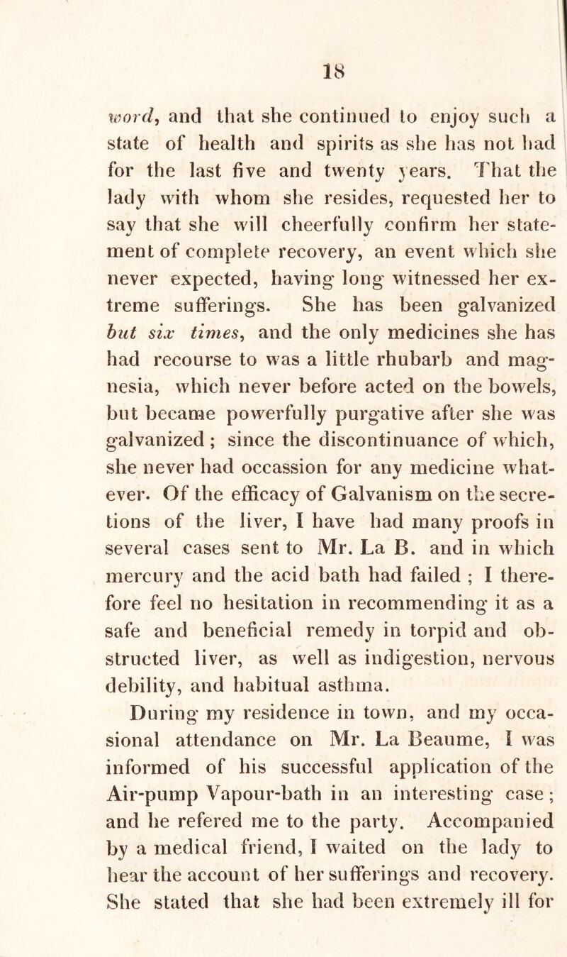 word, and that she continued to enjoy such a state of health and spirits as she has not had for the last five and twenty years. That the lady with whom she resides, requested her to say that she will ment of complete recovery, an event which she never expected, having long witnessed her ex- treme sufferings. She has been galvanized but six times, and the onlv medicines she has had recourse to was a little rhubarb and mag- nesia, which never before acted on the bowels, but became powerfully purgative after she was galvanized ; since the discontinuance of which, she never had occassion for any medicine what- ever. Of the efficacy of Galvanism on the secre- tions of the liver, l have had many proofs in several cases sent to Mr. La B. and in which mercury and the acid bath had failed ; I there- fore feel no hesitation in recommending it as a safe and beneficial remedy in torpid and ob- structed liver, as well as indigestion, nervous debility, and habitual asthma. During my residence in town, and my occa- sional attendance on Mr. La Beaume, I was informed of his successful application of the Air-pump Vapour-bath in an interesting case; and he refered me to the party. Accompanied by a medical friend, I waited on the lady to hear the account of her sufferings and recovery. She stated that she had been extremely ill for cheerfully confirm her state-