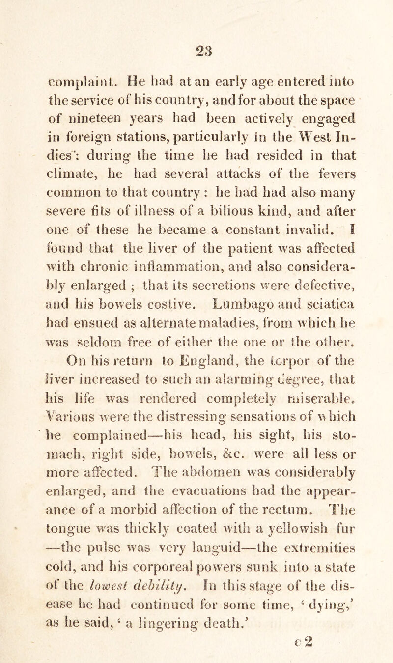 complaint. He had atari early age entered into the service of his country, and for about the space of nineteen years had been actively engaged in foreign stations, particularly in the West In- dies; during' the time he had resided in that climate, he had several attacks of the fevers common to that country : he had had also many severe fits of illness of a bilious kind, and after one of these he became a constant invalid. I found that the liver of the patient was affected with chronic inflammation, and also considera- bly enlarged ; that its secretions were defective, and his bowels costive. Lumbago and sciatica had ensued as alternate maladies, from which he was seldom free of either the one or the other. On his return to England, the torpor of the liver increased to such an alarming degree, that his life was rendered completely miserable. Various were the distressing sensations of which he complained'—his head, his sight, his sto- mach, right side, bowels, &c. were all less or more affected. The abdomen was considerably enlarged, and the evacuations had the appear- ance of a morbid affection of the rectum. The tongue was thickly coated with a yellowish fur —the pulse was very languid—the extremities cold, and his corporeal powers sunk into a slate of the lowest debility. In this stage of the dis- ease he had continued for some time, 6 dying/ as he said,4 a lingering death/ e 2