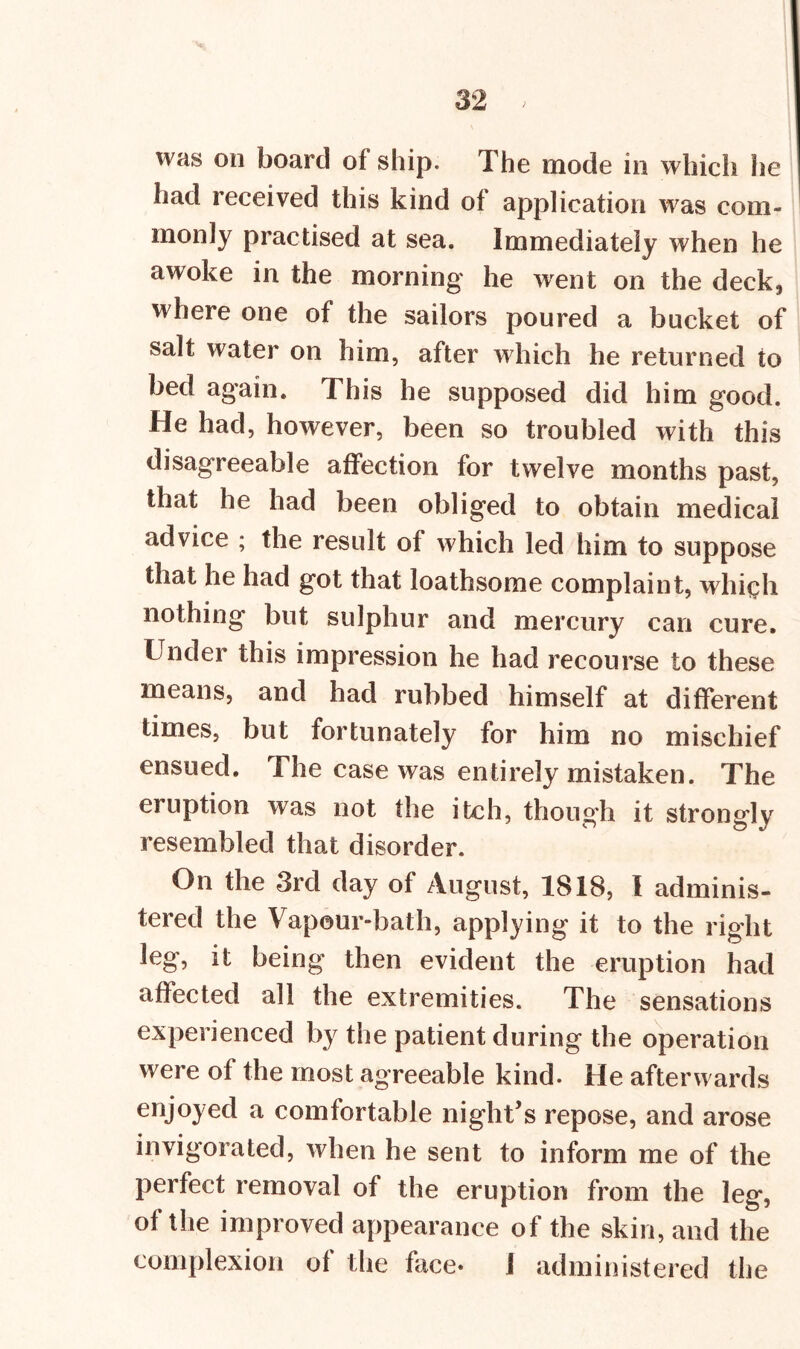 was on board of ship. The mode in which he had received this kind of application was com- monly practised at sea. Immediately when he awoke in the morning he went on the deck., where one of the sailors poured a bucket of salt water on him, after which he returned to bed again. This he supposed did him good. He had, however, been so troubled with this disagreeable affection for twelve months past, that he had been obliged to obtain medical advice ; the result of which led him to suppose that he had got that loathsome complaint, which nothing but sulphur and mercury can cure. Under this impression he had recourse to these means, and had rubbed himself at different times, but fortunately for him no mischief ensued. The case was entirely mistaken. The eruption was not the itch, though it strongly resembled that disorder. On the 3rd day of August, 1818, I adminis- tered the Vapour-bath, applying it to the right leg, it being then evident the eruption had affected all the extremities. The sensations experienced by the patient during the operation were of the most agreeable kind. He afterwards enjoyed a comfortable night’s repose, and arose invigorated, when he sent to inform me of the perfect removal of the eruption from the leg, of the improved appearance of the skin, and the complexion of the face* I administered the