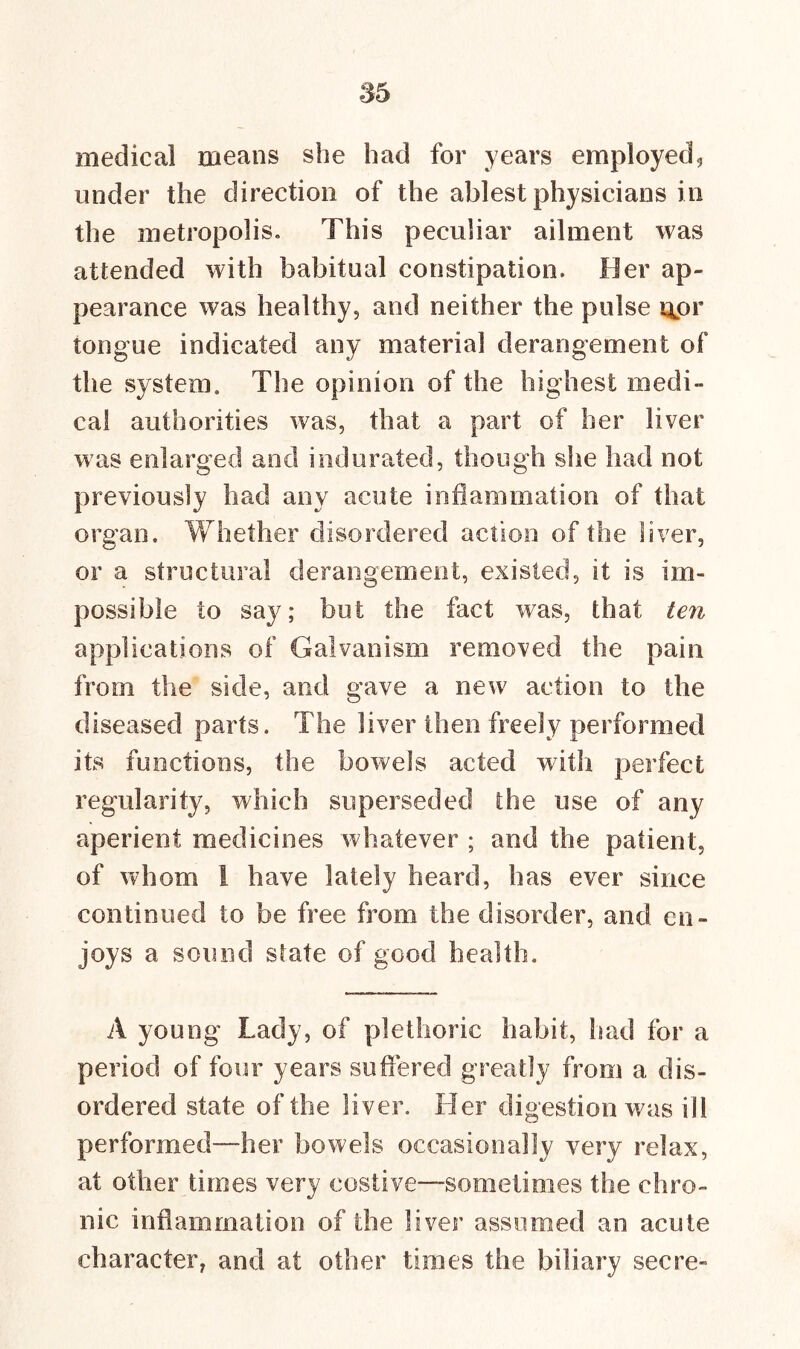 medical means she had for years employed, under the direction of the ablest physicians in the metropolis. This peculiar ailment was attended with habitual constipation. Her ap- pearance was healthy, and neither the pulse qpr tongue indicated any materia] derangement of the system. The opinion of the highest medi- cal authorities was, that a part of her liver was enlarged and indurated, though she had not previously had any acute inflammation of that organ. Whether disordered action of the liver, or a structural derangement, existed, it is im- possible to say; but the fact was, that ten applications of Galvanism removed the pain from the side, and gave a new action to the diseased parts. The liver then freely performed its functions, the bowels acted with perfect regularity, which superseded the use of any aperient medicines whatever ; and the patient, of whom i have lately heard, has ever since continued to be free from the disorder, and en- joys a sound state of good health. A young Lady, of plethoric habit, bad for a period of four years suffered greatly from a dis- ordered state of the liver. Her digestion was ill performed—her bowels occasionally very relax, at other times very costive—sometimes the chro- nic inflammation of the liver assumed an acute character, and at other times the biliary secre-