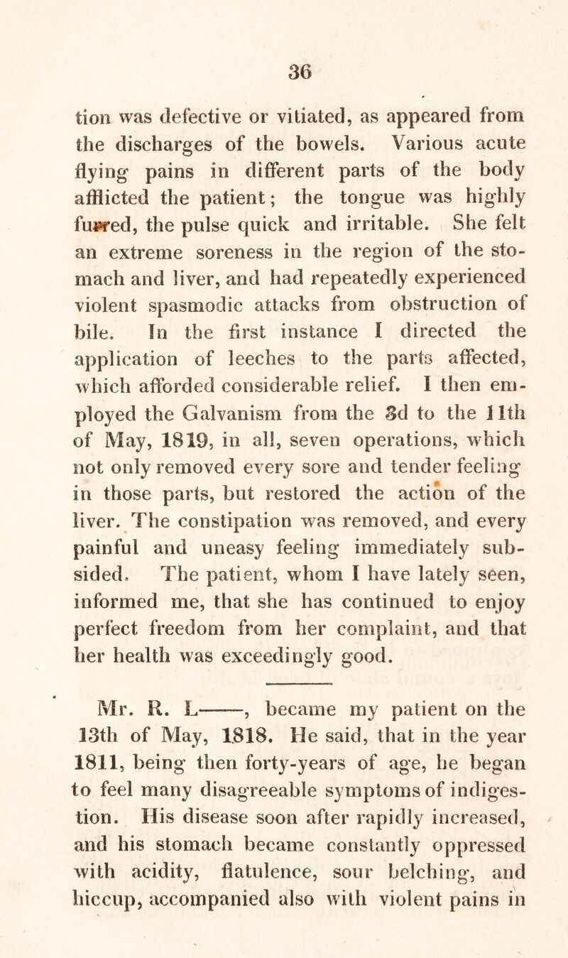 tion was defective or vitiated, as appeared from the discharges of the bowels. Various acute flying pains in different parts of the body afflicted the patient; the tongue was highly fupred, the pulse quick and irritable. She felt an extreme soreness in the region of the sto- mach and liver, and had repeatedly experienced violent spasmodic attacks from obstruction of bile. In the first instance I directed the application of leeches to the parts affected, which afforded considerable relief. I then em- ployed the Galvanism from the 3d to the 11th of May, 1819, in all, seven operations, which not only removed every sore and tender feeling in those parts, but restored the action of the liver. The constipation was removed, and every painful and uneasy feeling immediately sub- sided., The patient, whom I have lately seen, informed me, that she has continued to enjoy perfect freedom from her complaint, and that her health was exceedingly good. Mr. R. L , became my patient on the 13th of May, 1818. He said, that in the year 1811, being then forty-years of age, be began to feel many disagreeable symptoms of indiges- tion. His disease soon after rapidly increased, and his stomach became constantly oppressed with acidity, flatulence, sour belching, and hiccup, accompanied also with violent pains in