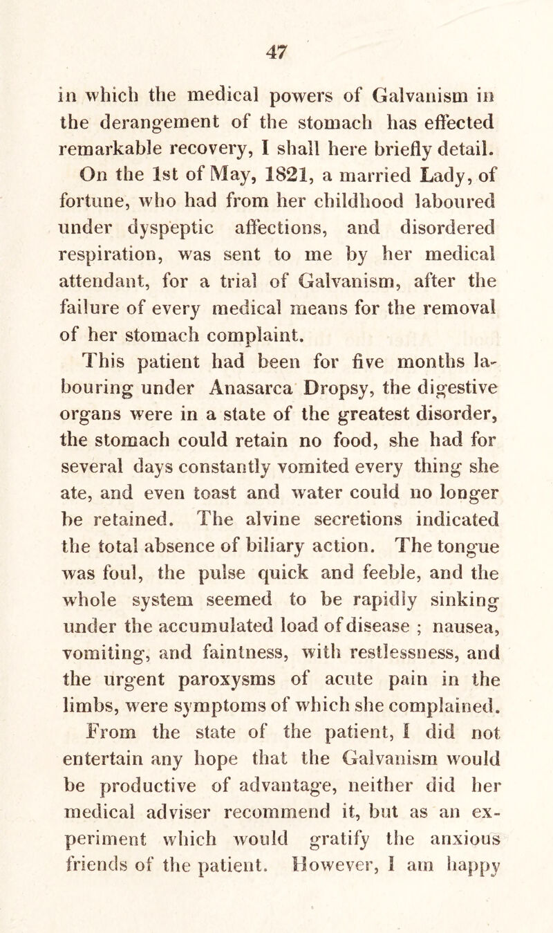 in which the medical powers of Galvanism in the derangement of the stomach has effected remarkable recovery, I shall here briefly detail. On the 1st of May, 1821, a married Lady, of fortune, who had from her childhood laboured under dyspeptic affections, and disordered respiration, was sent to me by her medical attendant, for a trial of Galvanism, after the failure of every medical means for the removal of her stomach complaint. This patient had been for five months la- bouring under Anasarca Dropsy, the digestive organs were in a state of the greatest disorder, the stomach could retain no food, she had for several days constantly vomited every thing she ate, and even toast and water could no longer be retained. The alvine secretions indicated the total absence of biliary action. The tongue was foul, the pulse quick and feeble, and the whole system seemed to be rapidly sinking under the accumulated load of disease ; nausea, vomiting, and faintness, with restlessness, and the urgent paroxysms of acute pain in the limbs, were symptoms of which she complained. From the state of the patient, I did not entertain any hope that the Galvanism would be productive of advantage, neither did her medical adviser recommend it, but as an ex- periment which would gratify the anxious friends of the patient. However, I am happy