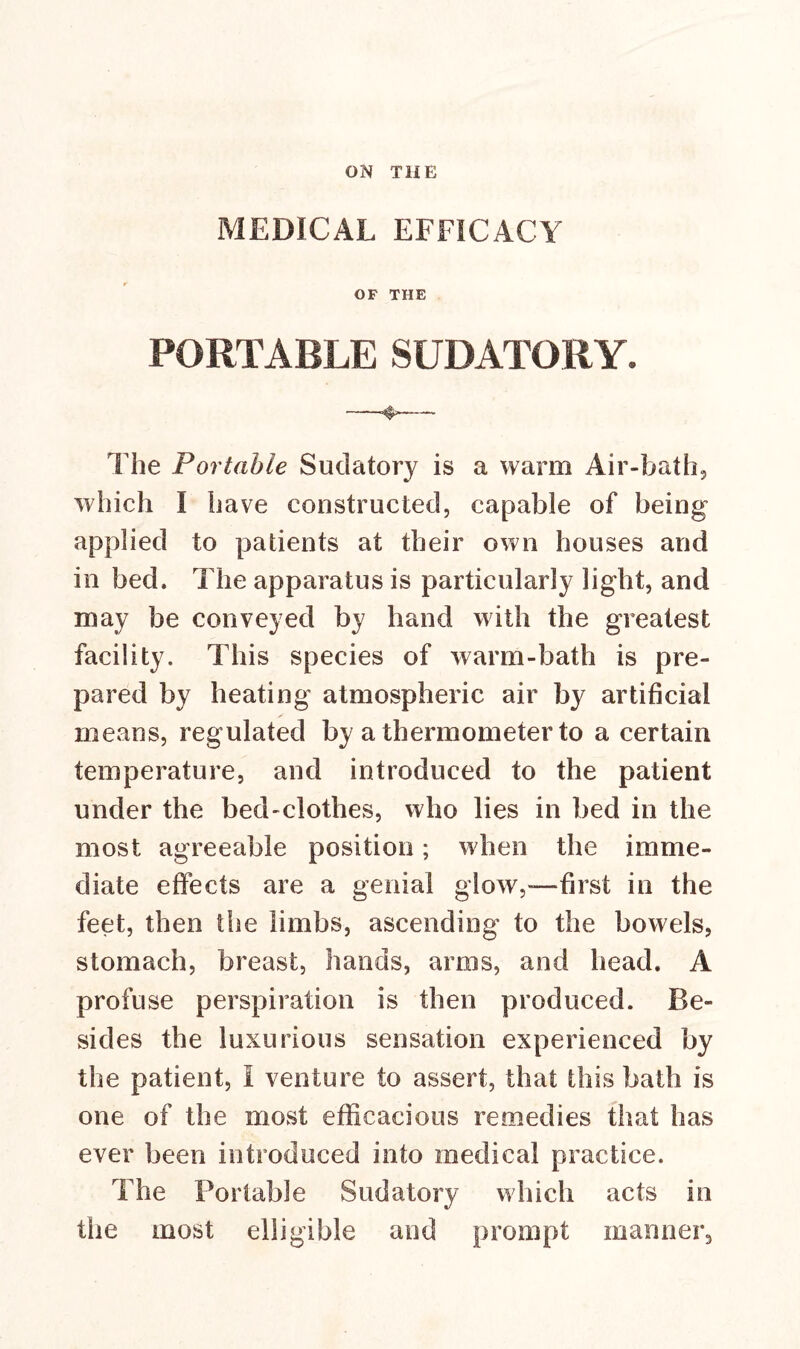 MEDICAL EFFICACY OF THE PORTABLE SUDATORY. The Portable Sudatory is a warm Air-bath, which I have constructed, capable of being applied to patients at their own houses and in bed. The apparatus is particularly light, and may be conveyed by hand with the greatest facility. This species of warm-bath is pre- pared by heating atmospheric air by artificial means, regulated by a thermometer to a certain temperature, and introduced to the patient under the bed-clothes, who lies in bed in the most agreeable position; when the imme- diate effects are a genial glow,—first in the feet, then the limbs, ascending to the bowels, stomach, breast, hands, arms, and head. A profuse perspiration is then produced. Be- sides the luxurious sensation experienced by the patient, I venture to assert, that this bath is one of the most efficacious remedies that has ever been introduced into medical practice. The Portable Sudatory which acts in the most eligible and prompt manner.