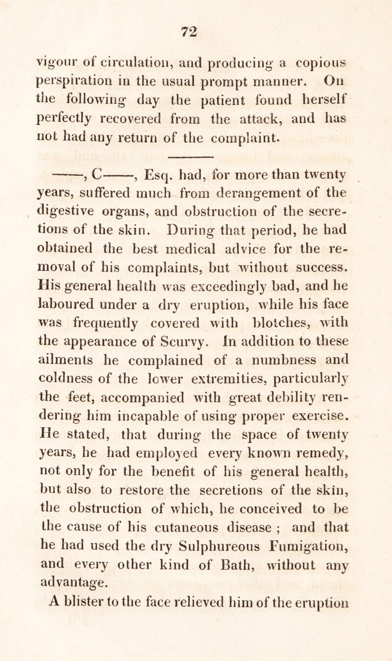 vigour of circulation, and producing a copious perspiration in the usual prompt manner. On the following day the patient found herself perfectly recovered from the attack, and has not had any return of the complaint. , C , Esq. had, for more than twenty years, suffered much from derangement of the digestive organs, and obstruction of the secre- tions of the skin. During that period, he had obtained the best medical advice for the re- moval of his complaints, but without success. His general health was exceedingly bad, and he laboured under a dry eruption, while his face was frequently covered with blotches, with the appearance of Scurvy. In addition to these ailments he complained of a numbness and coldness of the lower extremities, particularly the feet, accompanied with great debility ren- dering him incapable of using proper exercise. He stated, that during the space of twenty years, he had employed every known remedy, not only for the benefit of his general health, but also to restore the secretions of the skin, the obstruction of which, he conceived to be the cause of his cutaneous disease ; and that he had used the dry Sulphureous Fumigation, and every other kind of Bath, without any advantage. A blister to the face relieved him of the eruption