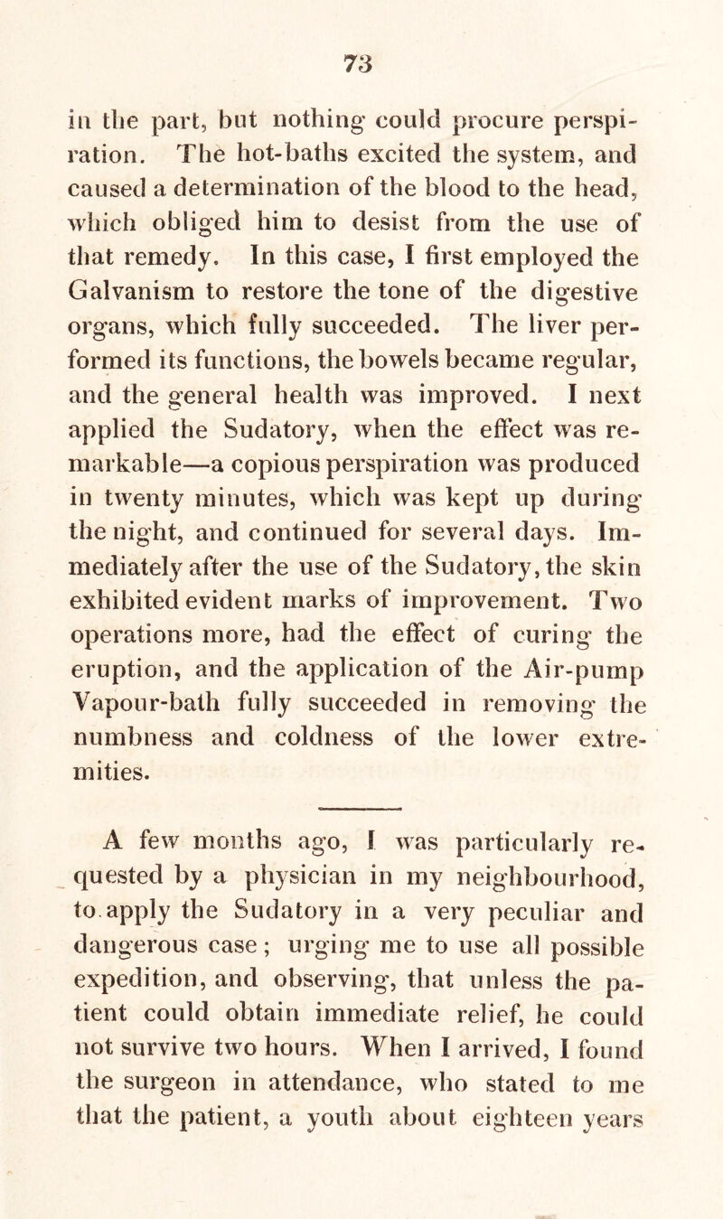 in the part, but nothing could procure perspi- ration. The hot-baths excited the system, and caused a determination of the blood to the head, which obliged him to desist from the use of that remedy. In this case, I first employed the Galvanism to restore the tone of the digestive organs, which fully succeeded. The liver per- formed its functions, the bowels became regular, and the general health was improved. I next applied the Sudatory, when the effect was re- markable—a copious perspiration was produced in twenty minutes, which was kept up during the night, and continued for several days. Im- mediately after the use of the Sudatory, the skin exhibited evident marks of improvement. Two operations more, had the effect of curing the eruption, and the application of the Air-pump Vapour-bath fully succeeded in removing the numbness and coldness of the lower extre- mities. A few months ago, I was particularly re- quested by a physician in my neighbourhood, to apply the Sudatory in a very peculiar and dangerous case; urging me to use all possible expedition, and observing, that unless the pa- tient could obtain immediate relief, he could not survive two hours. When I arrived, I found the surgeon in attendance, who stated to me that the patient, a youth about eighteen years