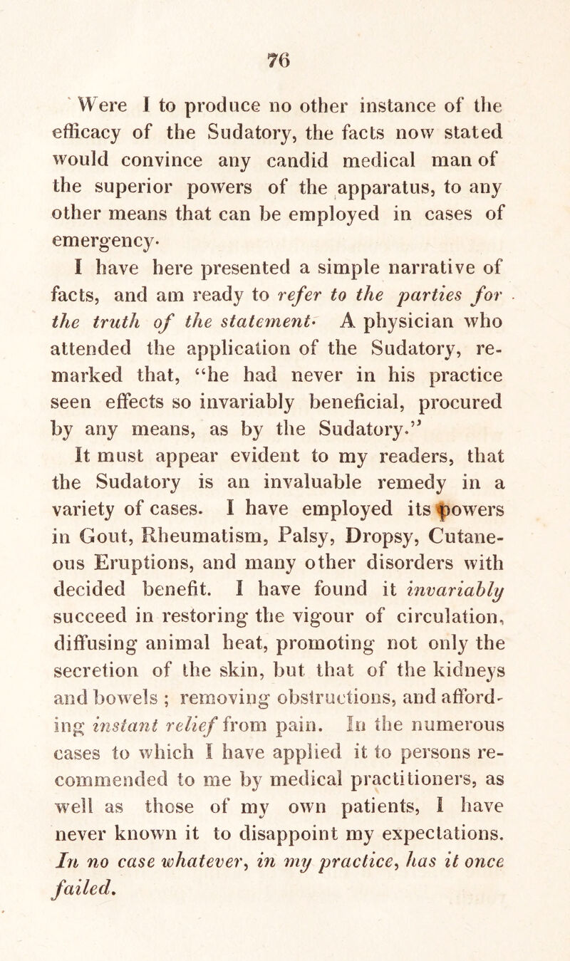 Were I to produce no other instance of the efficacy of the Sudatory, the facts now stated would convince any candid medical man of the superior powers of the apparatus, to any other means that can be employed in cases of emergency. I have here presented a simple narrative of facts, and am ready to refer to the parties for the truth of the statement• A physician who attended the application of the Sudatory, re- marked that, “he had never in his practice seen effects so invariably beneficial, procured by any means, as by the Sudatory.’* It must appear evident to my readers, that the Sudatory is an invaluable remedy in a variety of cases. I have employed its flowers in Gout, Rheumatism, Palsy, Dropsy, Cutane- ous Eruptions, and many other disorders with decided benefit. I have found it invariahly succeed in restoring the vigour of circulation, diffusing animal heat, promoting not only the secretion of the skin, but that of the kidneys and bowels ; removing obstructions, and afford- ing instant relief from pain. In the numerous cases to which I have applied it to persons re- commended to me by medical practitioners, as well as those of my own patients, I have never known it to disappoint my expectations. In no case whatever, in my practice, has it once •