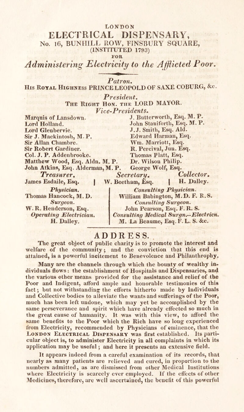 LONDON ELECTRICAL DISPENSARY, No. 16, BUN HILL ROW, FINSBURY SQUARE, (INSTITUTED 1793) FOR Administering Electricity to the Afflicted Poor. Patron. His Royal Highness PRINCE LEOPOLD OF SAXE COBURG, &c. Pr € stdent. The Right Hon. the LORD MAYOR. Vice-Presidents. Marquis of Lansdown. Lord Holland. Lord Glenbervie. Sir J. Mackintosh, M. P. Sir Allan Chambre. Sir Robert Gardiner. Col. J. P. Addenbrooke. Matthew Wood, Esq. Aldn. M. P. John Atkins, Esq. Alderman, M. P. Treasurer. James Esdaile, Esq. J. Butterworth, Esq. M. P. John Staniforth, Esq. M. P. J. J. Smith, Esq. Aid. Edward Harman, Esq. Wm. Marriott, Esq. R. Percival, Jun. Esq. Thomas Platt, Esq. Dr. Wilson Philip. George Wolf, Esq. Secretary. W. Beetham, Esq. Collector. H. Dailey. Physician. Thomas Hancock, M. D. Surgeon. W.R. Henderson, Esq. Operating Electrician. H. Dailey. Consulting Physician. W'illiam Babington, M.D. F. R.S. Consulting Surgeon. John Pearson, Esq. F. R. S. Consulting Medical Surgn.—Electricn. M. La Beaume, Esq. F. L. S. &c. ADDRESS. The great object of public charity is to promote the interest and welfare of the community; and the conviction that this end is attained, is a powerful incitement to Benevolence and Philanthrophy. Many are the channels through which the bounty of wealthy in- dividuals flows: the establishment of Hospitals and Dispensaries, and the various other means provided for the assistance and relief of the Poor and Indigent, afford ample and honorable testimonies of this fact *, but not withstanding the efforts hitherto made by Individuals and Collective bodies to alleviate the wants and sufferings of the Poor, much has been left undone, whiph may yet be accomplished by the same perseverance and spirit wl>ich have already effected so much in the great cause of humanity. It was with this view, to afford the same benefits to the Poor which the Rich have so long experienced from Electricity, recommended by Physicians of eminence, that the London Electrical Dispensary was first established. Its parti- cular object is, to administer Electricity in all complaints in which its application may be useful; and here it presents an extensive field. It appears indeed from a careful examination of its records, that nearly as many patients are relieved and cured, in proportion to the numbers admitted, as are dismissed from other Medical Institutions where Electricity is scarcely ever employed. If the effects of other Medicines, therefore, are well ascertained, the benefit of this powerful