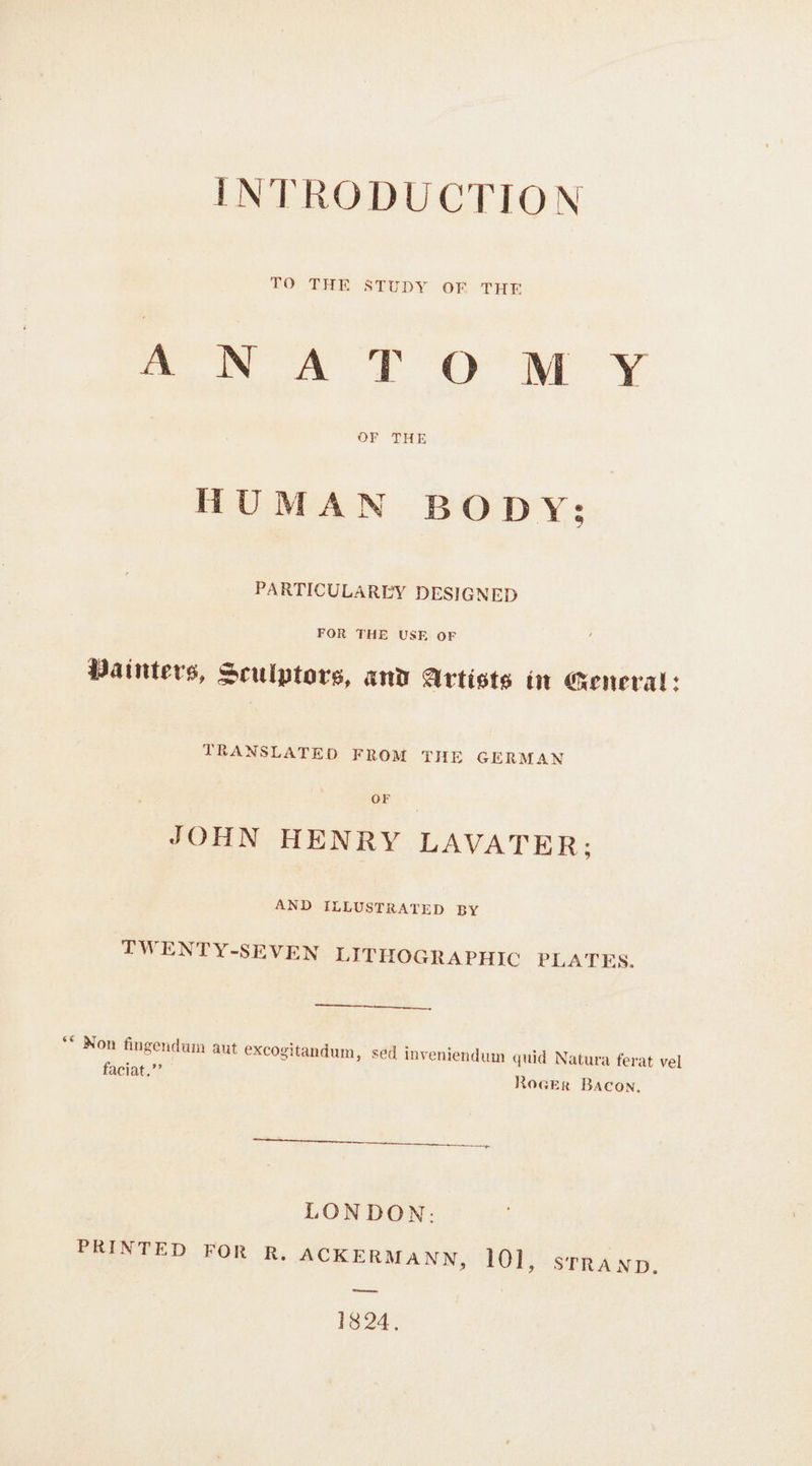 INTRODUCTION TO THE STUDY OF THE wea T O'M ¥ OF THE HUMAN BODY; PARTICULAREY DESIGNED FOR THE USE OF Painters, Sculptors, and Artists in oeneral: TRANSLATED FROM THE GERMAN OF JOHN HENRY LAVATER; AND ILLUSTRATED BY TWENTY-SEVEN LIT HOGRAPHIC PLATES. ** Non fingendum aut excogitandum, sed inveniendum quid Natura ferat vel faciat.”’ Rocer Bacon. LONDON: PRINTED FOR R, ACKERMANN, 101, srranp. wa 1824.