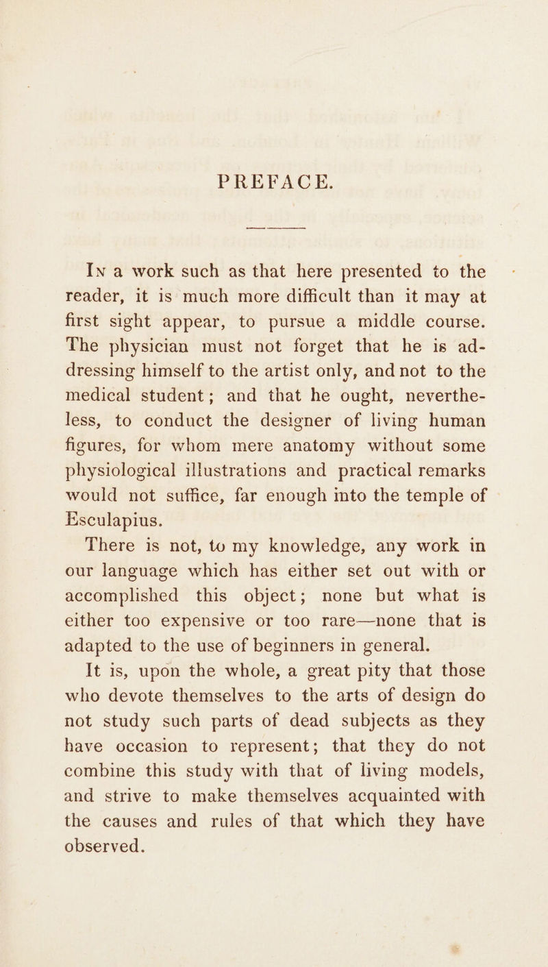 PREFACE. In a work such as that here presented to the reader, it is much more difficult than it may at first sight appear, to pursue a middle course. The physician must not forget that he is ad- dressing himself to the artist only, and not to the medical student; and that he ought, neverthe- less, to conduct the designer of living human figures, for whom mere anatomy without some physiological illustrations and practical remarks would not suffice, far enough mto the temple of Esculapius. There is not, to my knowledge, any work in our language which has either set out with or accomplished this object; none but what is either too expensive or too rare—none that is adapted to the use of beginners in general. It is, upon the whole, a great pity that those who devote themselves to the arts of design do not study such parts of dead subjects as they have occasion to represent; that they do not combine this study with that of living models, and strive to make themselves acquainted with the causes and rules of that which they have observed.