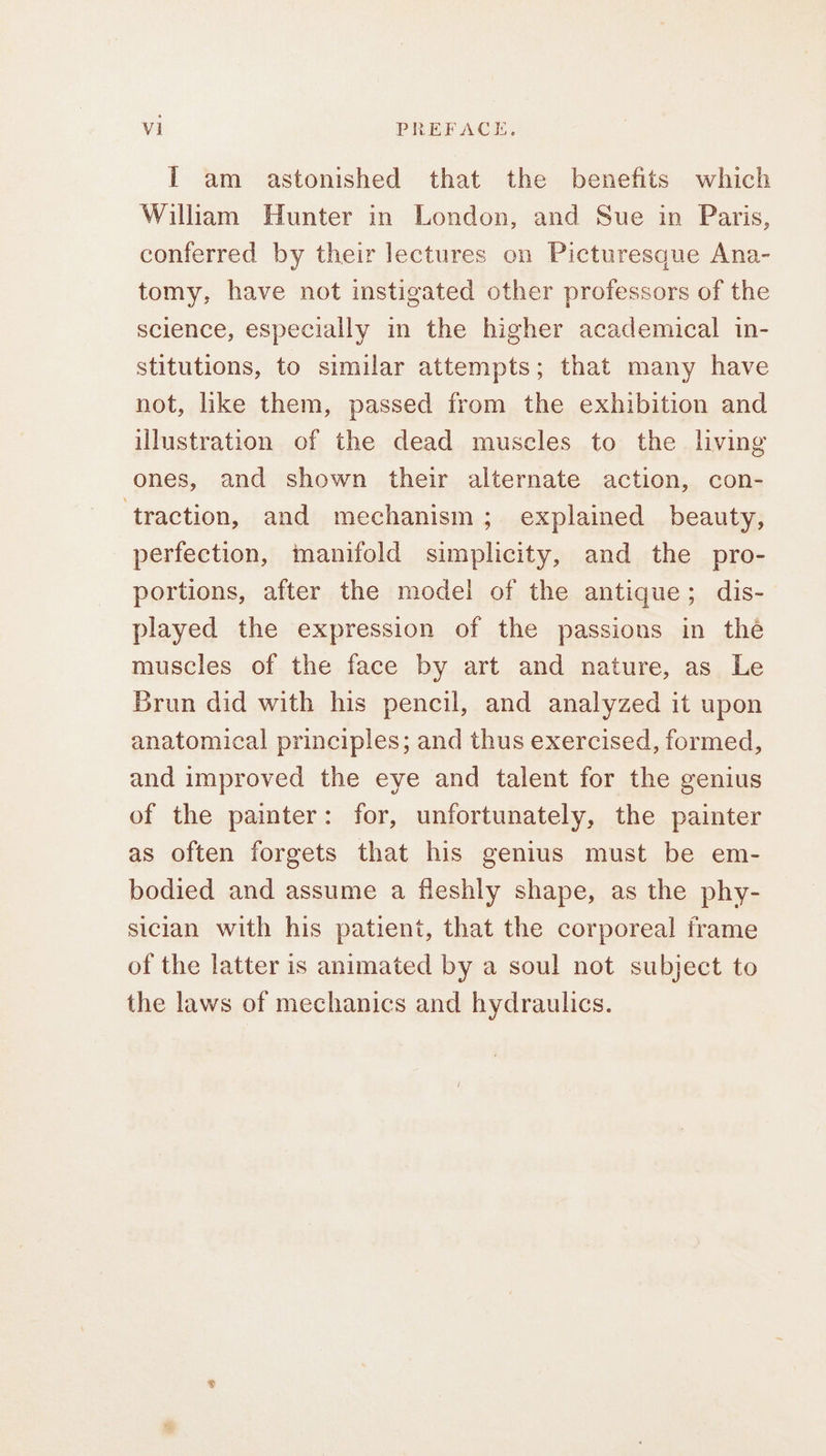 I am astonished that the benefits which William Hunter in London, and Sue in Paris, conferred by their lectures on Picturesque Ana- tomy, have not instigated other professors of the science, especially in the higher academical in- stitutions, to similar attempts; that many have not, like them, passed from the exhibition and illustration of the dead muscles to the living ones, and shown their alternate action, con- ‘traction, and mechanism ; explained beauty, perfection, manifold simplicity, and the pro- portions, after the model of the antique; dis- played the expression of the passions in the muscles of the face by art and nature, as Le Brun did with his pencil, and analyzed it upon anatomical principles; and thus exercised, formed, and improved the eye and talent for the genius of the painter: for, unfortunately, the painter as often forgets that his genius must be em- bodied and assume a fleshly shape, as the phy- sician with his patient, that the corporeal frame of the latter is animated by a soul not subject to the laws of mechanics and hydraulics.