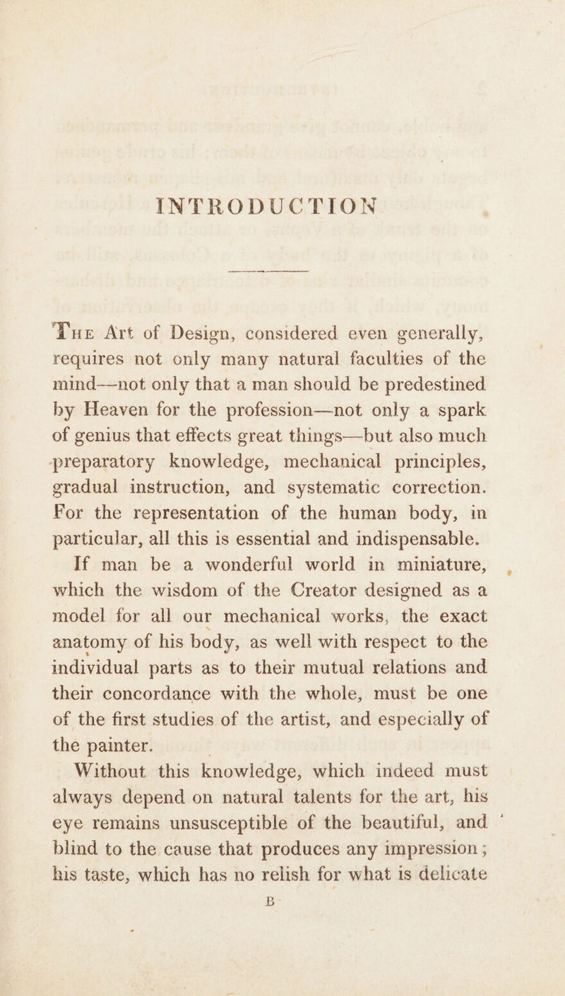 Due Art of Design, considered even generally, requires not only many natural faculties of the mind—not only that a man should be predestined by Heaven for the profession—not only a spark of genius that effects great things—but also much preparatory knowledge, mechanical principles, gradual instruction, and systematic correction. For the representation of the human body, in particular, all this is essential and indispensable. If man be a wonderful world in miniature, which the wisdom of the Creator designed as a model for all our mechanical works, the exact anatomy of his body, as well with respect to the individual parts as to their mutual relations and their concordance with the whole, must be one of the first studies of the artist, and especially of the painter. Without this knowledge, which indeed must always depend on natural talents for the art, his eye remains unsusceptible of the beautiful, and ‘ blind to the cause that produces any impression ; his taste, which has no relish for what is delicate B