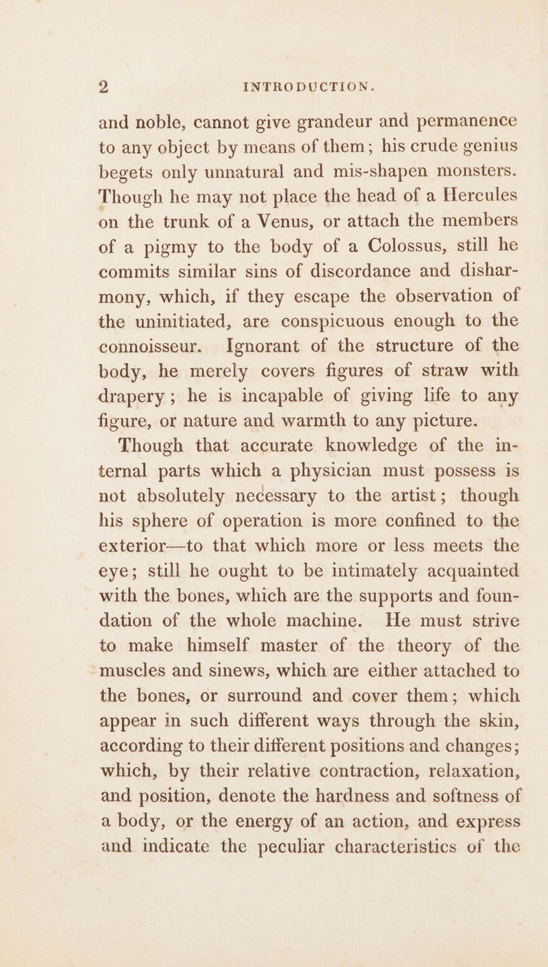 and noble, cannot give grandeur and permanence to any object by means of them; his crude genius begets only unnatural and mis-shapen monsters. Though he may not place the head of a Hercules on the trunk of a Venus, or attach the members of a pigmy to the body of a Colossus, still he commits similar sins of discordance and dishar- mony, which, if they escape the observation of the uninitiated, are conspicuous enough to the connoisseur. Ignorant of the structure of the body, he merely covers figures of straw with drapery ; he is incapable of giving life to any figure, or nature and warmth to any picture. Though that accurate knowledge of the in- ternal parts which a physician must possess is not absolutely necessary to the artist; though his sphere of operation is more confined to the exterior—to that which more or less meets the eye; still he ought to be intimately acquainted with the bones, which are the supports and foun- dation of the whole machine. He must strive to make himself master of the theory of the -muscles and sinews, which are either attached to the bones, or surround and cover them; which appear in such different ways through the skin, according to their different positions and changes; | which, by their relative contraction, relaxation, and position, denote the hardness and softness of a body, or the energy of an action, and express and indicate the peculiar characteristics of the