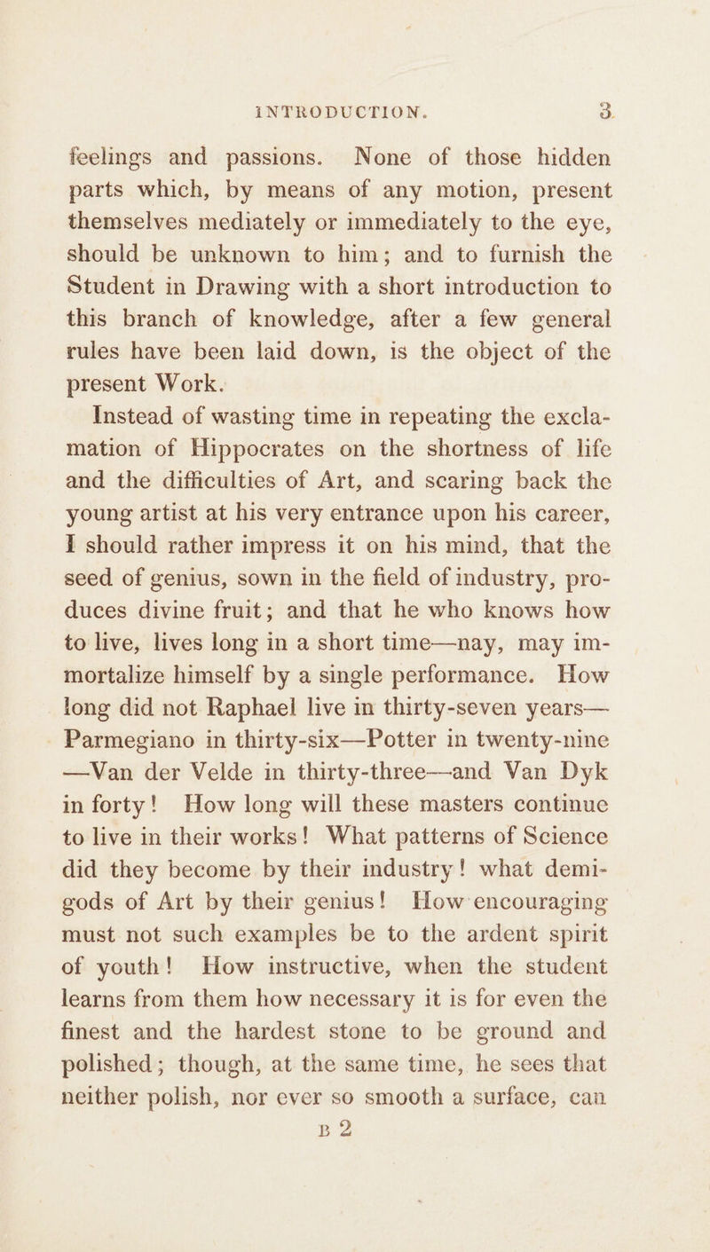 feelings and passions. None of those hidden parts which, by means of any motion, present themselves mediately or immediately to the eye, should be unknown to him; and to furnish the Student in Drawing with a short introduction to this branch of knowledge, after a few general rules have been laid down, is the object of the present Work. Instead of wasting time in repeating the excla- mation of Hippocrates on the shortness of life and the difficulties of Art, and scaring back the young artist at his very entrance upon his career, i should rather impress it on his mind, that the seed of genius, sown in the field of industry, pro- duces divine fruit; and that he who knows how to live, lives long in a short time—nay, may im- mortalize himself by a single performance. How long did not Raphaei live in thirty-seven years— Parmegiano in thirty-six—Potter in twenty-nine —Van der Velde in thirty-three—and Van Dyk in forty! How long will these masters continue to live in their works! What patterns of Science did they become by their industry! what demi- gods of Art by their genius! How encouraging must not such examples be to the ardent spirit of youth! How instructive, when the student learns from them how necessary it is for even the finest and the hardest stone to be ground and polished; though, at the same time, he sees that neither polish, nor ever so smooth a surface, can B2