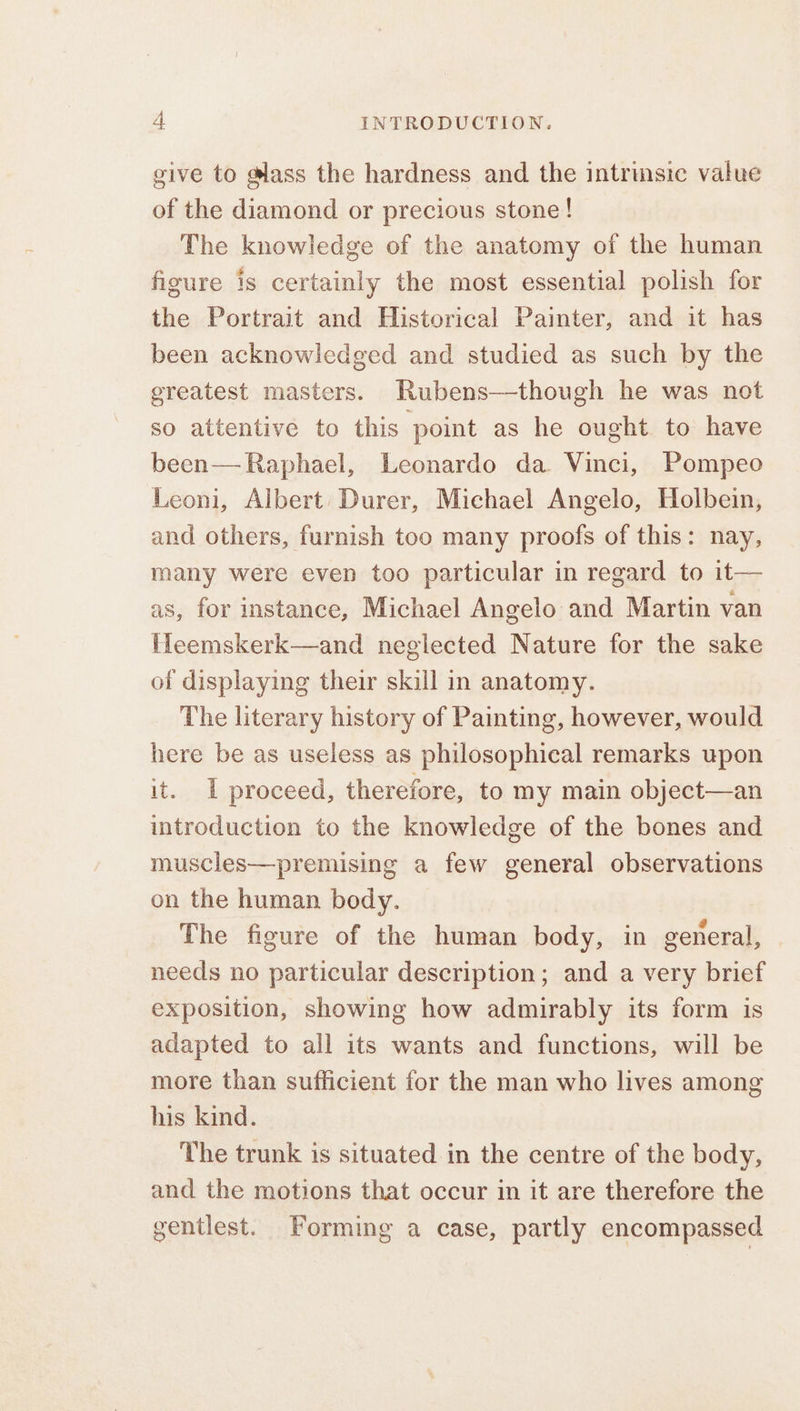 give to @lass the hardness and the intrmsic value of the diamond or precious stone! The knowledge of the anatomy of the human figure is certainly the most essential polish for the Portrait and Historical Painter, and it has been acknowledged and studied as such by the greatest masters. Rubens—though he was not so attentive to this point as he ought to have been— Raphael, Leonardo da Vinci, Pompeo Leoni, Albert Durer, Michael Angelo, Holbein, and others, furnish too many proofs of this: nay, many were even too particular in regard to it— as, for instance, Michael Angelo and Martin van fMeemskerk—and neglected Nature for the sake of displaying their skill in anatomy. The literary history of Painting, however, would here be as useless as philosophical remarks upon it. I proceed, therefore, to my main object—an introduction to the knowledge of the bones and muscles—premising a few general observations on the human body. The figure of the human body, in general, needs no particular description; and a very brief exposition, showing how admirably its form is adapted to all its wants and functions, will be more than sufficient for the man who lives among his kind. The trunk is situated in the centre of the body, and the motions that occur in it are therefore the gentlest. Forming a case, partly encompassed