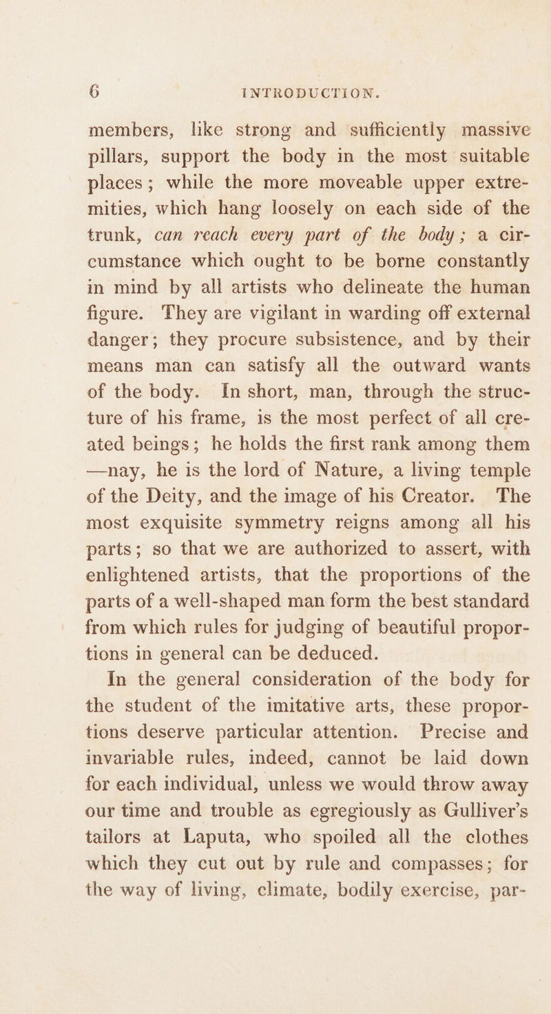 members, like strong and sufficiently massive pillars, support the body in the most suitable places ; while the more moveable upper extre- mities, which hang loosely on each side of the trunk, can reach every part of the body; a cir- cumstance which ought to be borne constantly in mind by all artists who delineate the human figure. They are vigilant in warding off external danger; they procure subsistence, and by their means man can satisfy all the outward wants of the body. In short, man, through the struc- ture of his frame, is the most perfect of all cre- ated beings; he holds the first rank among them —nay, he is the lord of Nature, a living temple of the Deity, and the image of his Creator. The most exquisite symmetry reigns among all his parts; so that we are authorized to assert, with enlightened artists, that the proportions of the parts of a well-shaped man form the best standard from which rules for judging of beautiful propor- tions in general can be deduced. In the general consideration of the body for the student of the imitative arts, these propor- tions deserve particular attention. Precise and invariable rules, indeed, cannot be laid down for each individual, unless we would throw away our time and trouble as egregiously as Gulliver’s tailors at Laputa, who spoiled all the clothes which they cut out by rule and compasses; for the way of living, climate, bodily exercise, par-