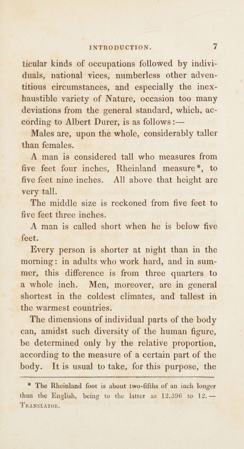 ticular kinds of occupations followed by indivi- duals, national vices, numberless other adven- titious circumstances, and especially the inex- haustible variety of Nature, occasion too many deviations from the general standard, which, ac- cording to Albert Durer, is as follows :— Males are, upon the whole, considerably taller than females. A man is considered tall who measures from five feet four inches, Rheinland measure*, to five feet nine inches. All above that height are very tall. The middle size is reckoned from five feet to five feet three inches. A man is called short when he is below five feet. | Every person is shorter at night than in the morning: in adults who work hard, and in sum- mer, this difference is from three quarters to a whole inch. Men, moreover, are in general shortest in the coldest climates, and tallest in the warmest countries. The dimensions of individual parts of the body can, amidst such diversity of the human figure, be determined only by the relative proportion, according to the measure of a certain part of the body. It is usual to take, for this purpose, the * The Rheinland foot is about two-fifths of an inch longer _ than the English, being to the latter as 12.396 to 12.— TRANSLATOR.