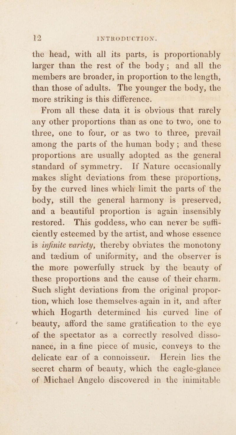 the head, with all its parts, is proportionably larger than the rest of the body; and all the members are broader, in proportion to the length, than those of adults. The younger the body, the more striking is this difference. From all these data it is obvious that rarely any other proportions than as one to two, one to three, one to four, or as two to three, prevail among the parts of the human body; and these proportions are usually adopted as the general standard of symmetry. If Nature occasionally makes slight deviations from these proportions, by the curved lines which limit the parts of the body, still the general harmony is preserved, and a beautiful proportion is again insensibly restored. This goddess, who can never be suffi- ciently esteemed by the artist, and whose essence is infinite variety, thereby obviates the monotony and tedium of uniformity, and the observer is the more powerfully struck by the beauty of these proportions and the cause of their charm. Such slight deviations from the original propor- tion, which lose themselves-again in it, and after which Hogarth determined his curved line of beauty, afford the same gratification to the eye of the spectator as a correctly resolved disso- nance, in a fine piece of music, conveys to the delicate ear of a connoisseur. Herein hes the secret charm of beauty, which the eagle-glance of Michael Angelo discovered in the inimitable