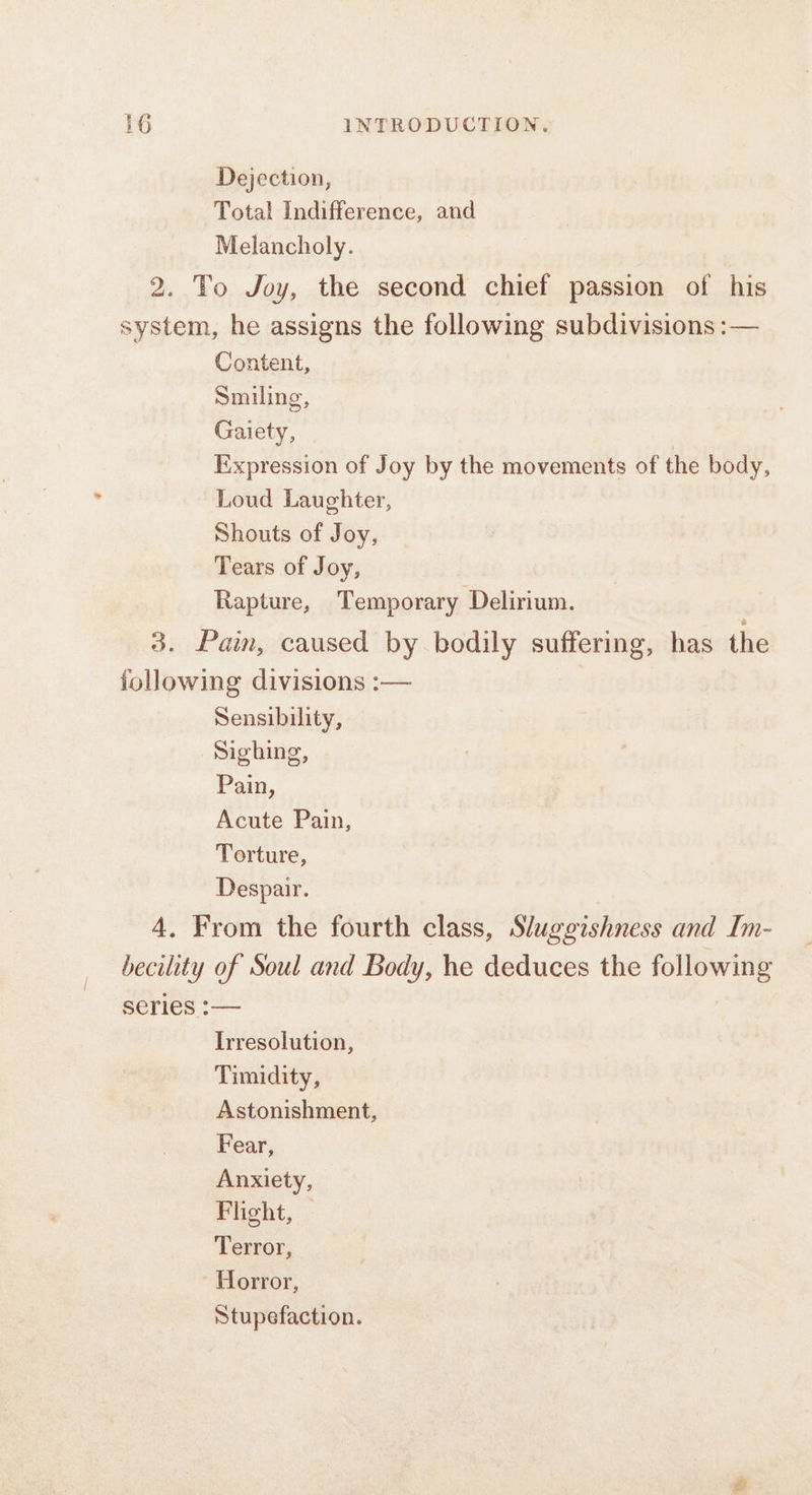 Dejection, Total Indifference, and Melancholy. 2. To Joy, the second chief passion of his system, he assigns the following subdivisions :— Content, Smiling, Gaiety, | Expression of Joy by the movements of the body, Loud Laughter, Shouts of Joy, Tears of Joy, Rapture, Temporary Delirium. 3. Pain, caused by bodily ountentrigs has the following divisions :— Sensibility, Sighing, Pain, Acute Pain, Terture, Despair. 4. From the fourth class, Sluggishness and Im- becility of Soul and Body, he deduces the following serles :— Irresolution, Timidity, Astonishment, Fear, Anxiety, Flight, Terror, Horror, Stupefaction.