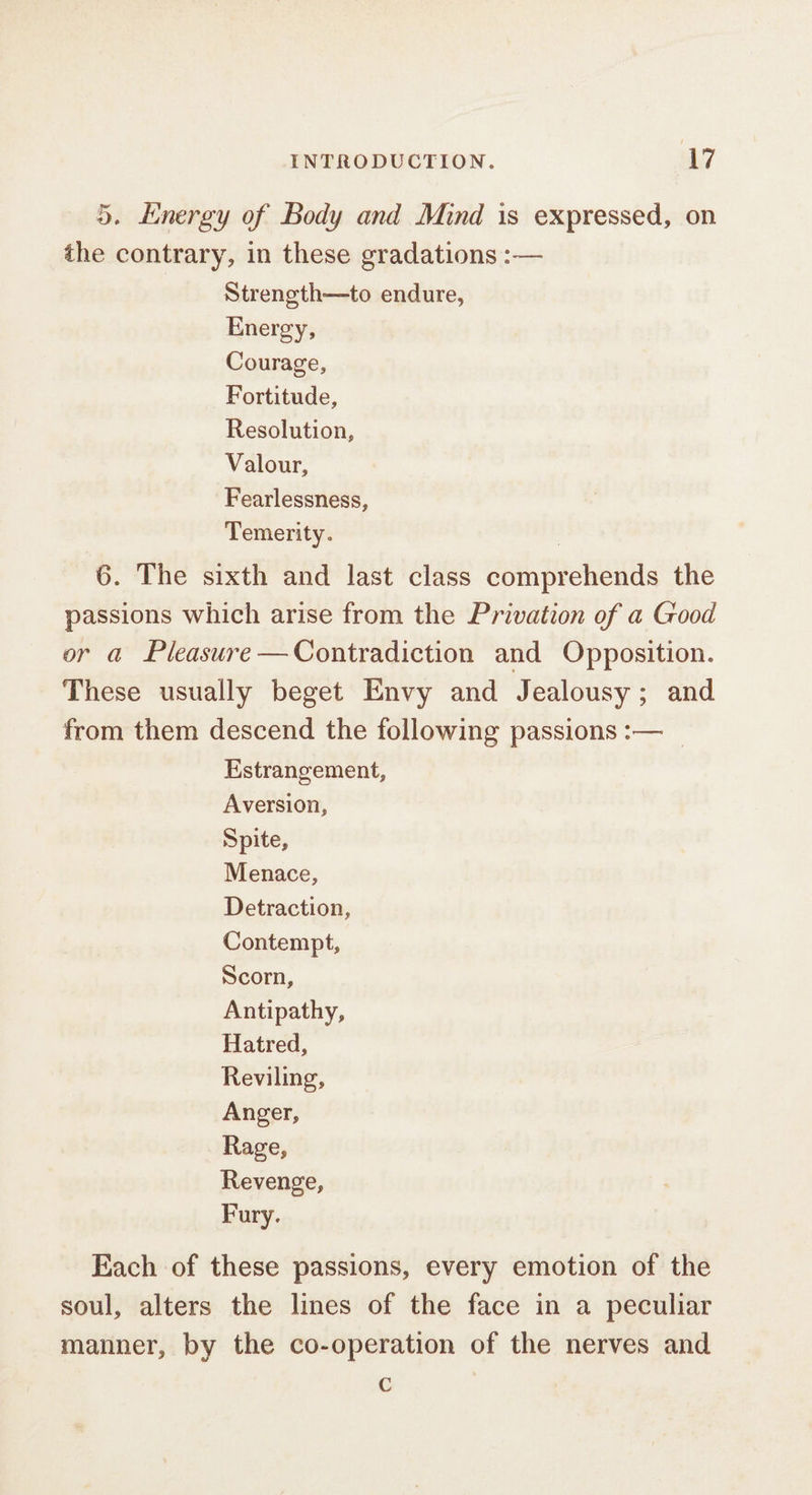 5. Energy of Body and Mind is expressed, on the contrary, in these gradations :— Strength—to endure, Energy, Courage, Fortitude, Resolution, Valour, Fearlessness, Temerity. 6. The sixth and last class comprehends the passions which arise from the Privation of a Good or a Pleasure —Contradiction and Opposition. These usually beget Envy and Jealousy; and from them descend the following passions :— _ Estrangement, Aversion, Spite, Menace, Detraction, Contempt, Scorn, Antipathy, Hatred, Reviling, Anger, Rage, Revenge, Fury. Each of these passions, every emotion of the soul, alters the lines of the face in a peculiar manner, by the co-operation of the nerves and C