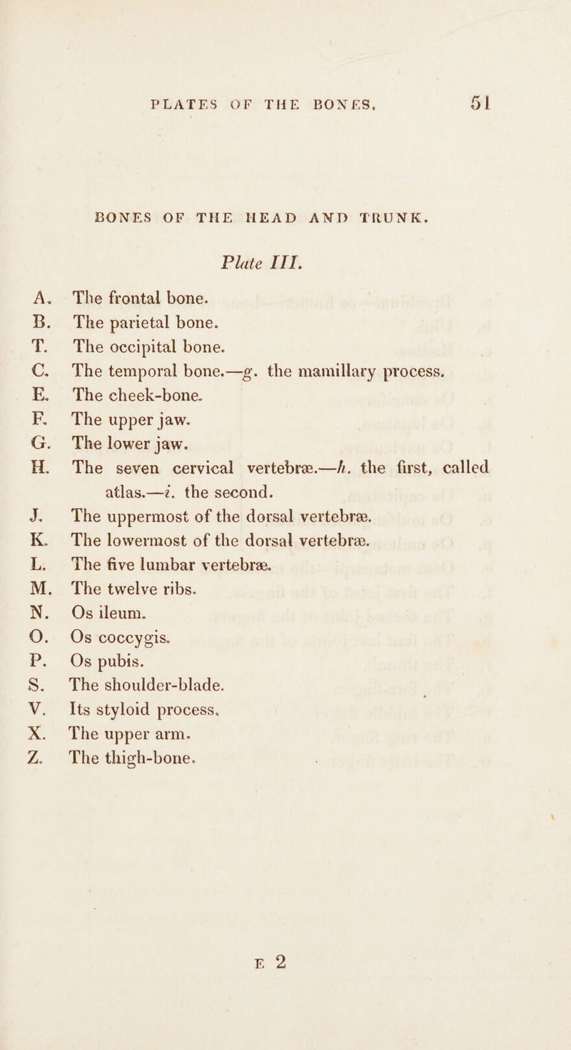 MOm pO ob NM AO TOme Ee AM PLATES OF THE BONES, 51 BONES OF THE HEAD AND TRUNK. Plate ITI. The frontal bone. The parietal bone. The occipital bone. The temporal bone.—g. the mamillary process. The cheek-bone. The upper jaw. The lower jaw. The seven cervical vertebre.—/. the first, called atlas.—2. the second. The uppermost of the dorsal vertebree. The lowermost of the dorsal vertebre. The five lumbar vertebree. The twelve ribs. Os ileum. Os coccygis. Os pubis. The shoulder-blade. Its styloid process, The upper arm. The thigh-bone.
