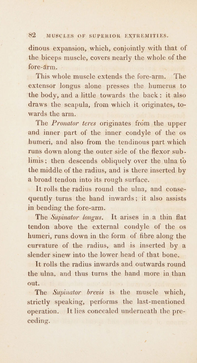 dinous expansion, which, conjointly with that of the biceps muscle, covers nearly the whole of the fore-arm. This whole muscle extends the fore-arm. ‘The extensor longus alone presses the humerus to the body, and a little towards the back: it also draws the scapula, from which it originates, to- wards the arm. The Pronator teres originates from the upper and inner part of the inner condyle of the os humeri, and also from the tendinous part which runs down along the outer side of the flexor sub- limis; then descends obliquely over the ulna to the middle of the radius, and is there inserted by a broad tendon into its rough surface. it rolls the radius round the ulna, and conse- quently turns the hand inwards; it also assists in bending the fore-arm. The Supinator longus. It arises in.a thin flat tendon above the external condyle of the os humeri, runs down in the form of fibre along the curvature of the radius, and is inserted by a slender sinew into the lower head of that bone. It rolls the radius inwards and outwards round the ulna, and thus turns the hand more in than out. , The Supinator brevis is the muscle which, strictly speaking, performs the last-mentioned operation. It lies concealed underneath the pre- ceding.