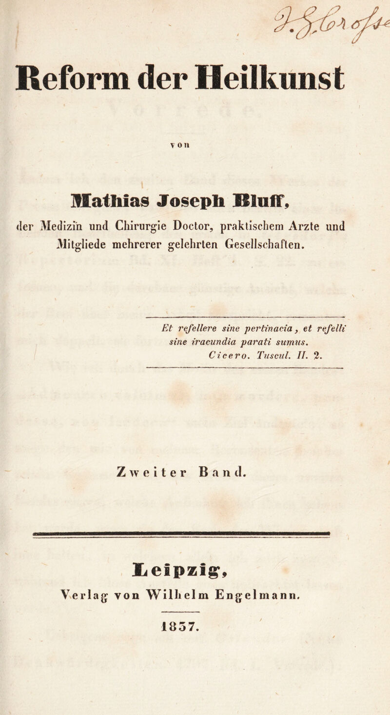 Reform der Heilkunst T on üathias Josepb Blaff, der Medizin und Chirurgie Doctor, praktischem Arzte und Mitgliede mehrerer gelehrten Gesellschaften. Et refellere sine pertinacia, et refelli sine iracundia parati sumus. Cicero. Tuseul. II. 2. Zweiter B n tl. m XiClpzi^, Verlag von Wilhelm Engelmann, 1857. /