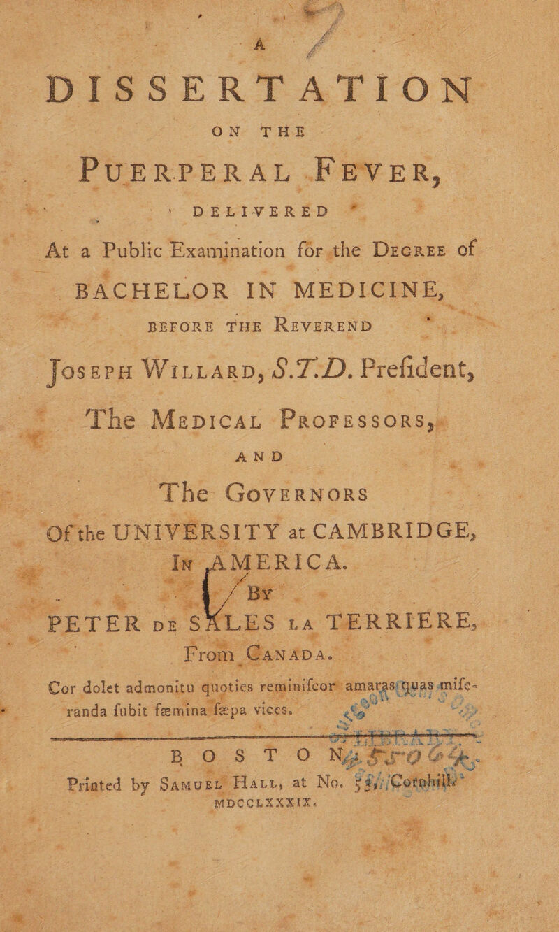  “DISSERTATION OMe PRE: “PUERPERAL Fever, : DELIVERED * o at a Public Examination. for the: Decree of . BACHELOR IN MEDICINE, Ps ae uae: ’ BEFORE THE REVEREND Se . — JoserH Wizard, S.7-D. Prefident, The Mepicat Proressorsy: Pigs), ae a AND : Pee: Bee “The Governors = “Ofthe UNIVERSITY at CAMBRIDGE, oe oe aad   Vs LES LA TERRIERE, a From, Gan ADAL o ; Cor aan admonitu quoties segiseomamaeitg mife- oe | eae Sanda fubit feemina fepa vi nee a! eA cs BO $8 T O o Ng ero 4 Printed by Samugn Haut, at No. ic | MDCCLEXXIX-     