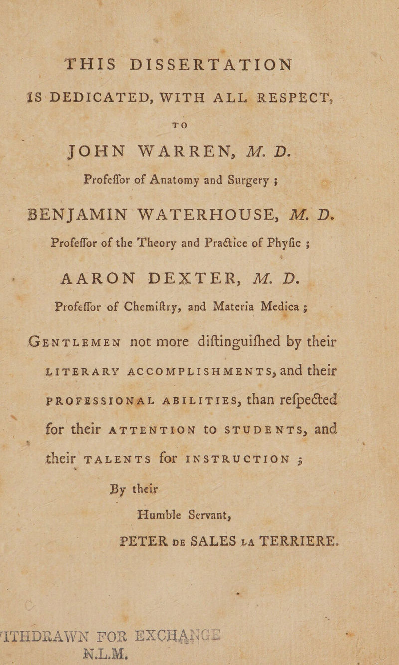 THIS DISSERTATION iS DEDICATED, WITH ALL RESPECT, TO JOHN WARREN, M.D. : Profeffor of Anatomy and Surgery i i BENJAMIN WATERHOUSE, M. D. - Profeffor of the Theory and Pra@tice of Phyfic ; AARON DEXTER, ™. D. Profeffor of Chemiftry, and Materia Medica ; GENTLEMEN not more diftincuifhed by their LITERARY ACCOMPLISHMENTS, and their PROFESSIONAL ABILITIES, than refpected for their ATTENTION to STUDENTS, and their TALENTS for INSTRUCTION ; By their 7 Humble Servant, PETER nz SALES ra TERRIERE. ITHDRAWN FOR , EXCHANG NLM.