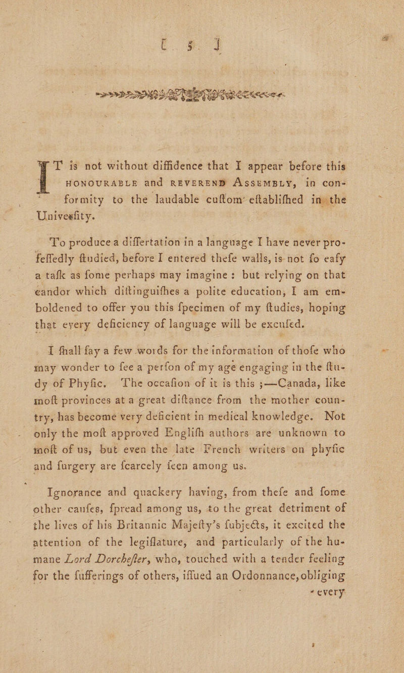 T is not without diffidence that I appear before this | HONOURABLE and REVEREND AssemMBLY, in con- formity to the laudable cuftom’ eftablifhed in» the _Univesfity. : , | To producea differtation in a language I have never pro- _ felfedly ftudied, before I entered thefe walls, is not fo eafy a tafk as fome perhaps may imagine: but relying on that candor which diitinguifhes a polite education, I am em- boldened to offer you this fpecimen of my ftudies, hoping that every deficiency of language will be excnied. may wonder to fee a perfon of my age engaging in the ftu- dy of Phyfic. ‘The occafion of it is this ;—Canada, like moft provinces at a great diftance from the mother coun- try, has become very deficient in medical knowledge. Not only the moft approved Englifh authors are unknown to moft of us, but even the late Trench writers on phyfic and furgery are fearcely feen among us. | other caufes, fpread among us, to the great detriment of the lives of his Britannic Majefty’s fubjeéts, it excited the attention of the legiflature, and particularly of the hu- mane Lord Dorchefer, who, touched with a tender feeling for the fufferings of others, iffued an Ordonnance, obliging “every