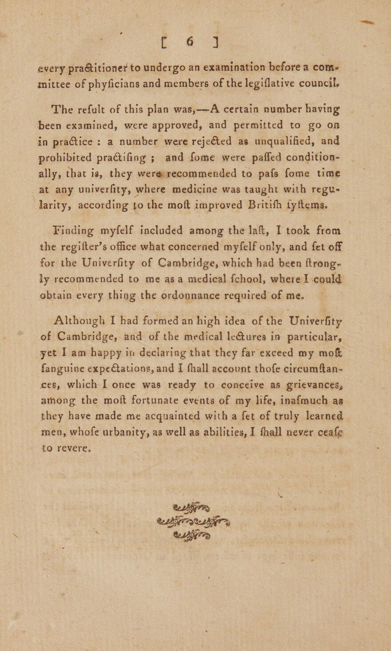 every pra&amp;titioner to undergo an examination before a com- mittee of phyficians and members of the legiflative council, The refult of this plan was,——A certain number having been examined, were approved, and permitted to go on in practice : a number were rejeéted as unqualified, and prohibited praCtifing ; and fome were pafled condition- ally, that is, they were recommended to pafs fome time at any univerfity, where medicine was taught with regu- larity, according to the moft improved Britith iyftems. Finding myfelf included among the laft, I took from 3 the regifter’s office what concerned myfelf only, and fet of for the Univerfity of Cambridge, which had been ftrong- ly recommended to me asa medical fchool, where I could obtain every thing the ordonnance required of me. Although I had formed an high idea of the Univerfity of Cambridge, and of the medical le€tures in particular, yet 1 am happy in declaring that they far exceed my mok fanguine expectations, and I fhall account thofe circumftan- ces, which I once was ready to conceive as grievances, athong the moit fortunate events of my life, inafmuch as they have made me acquainted with a fet of truly learned men, whofe urbanity, as well as abilities, I thall never ceafe to revere. .