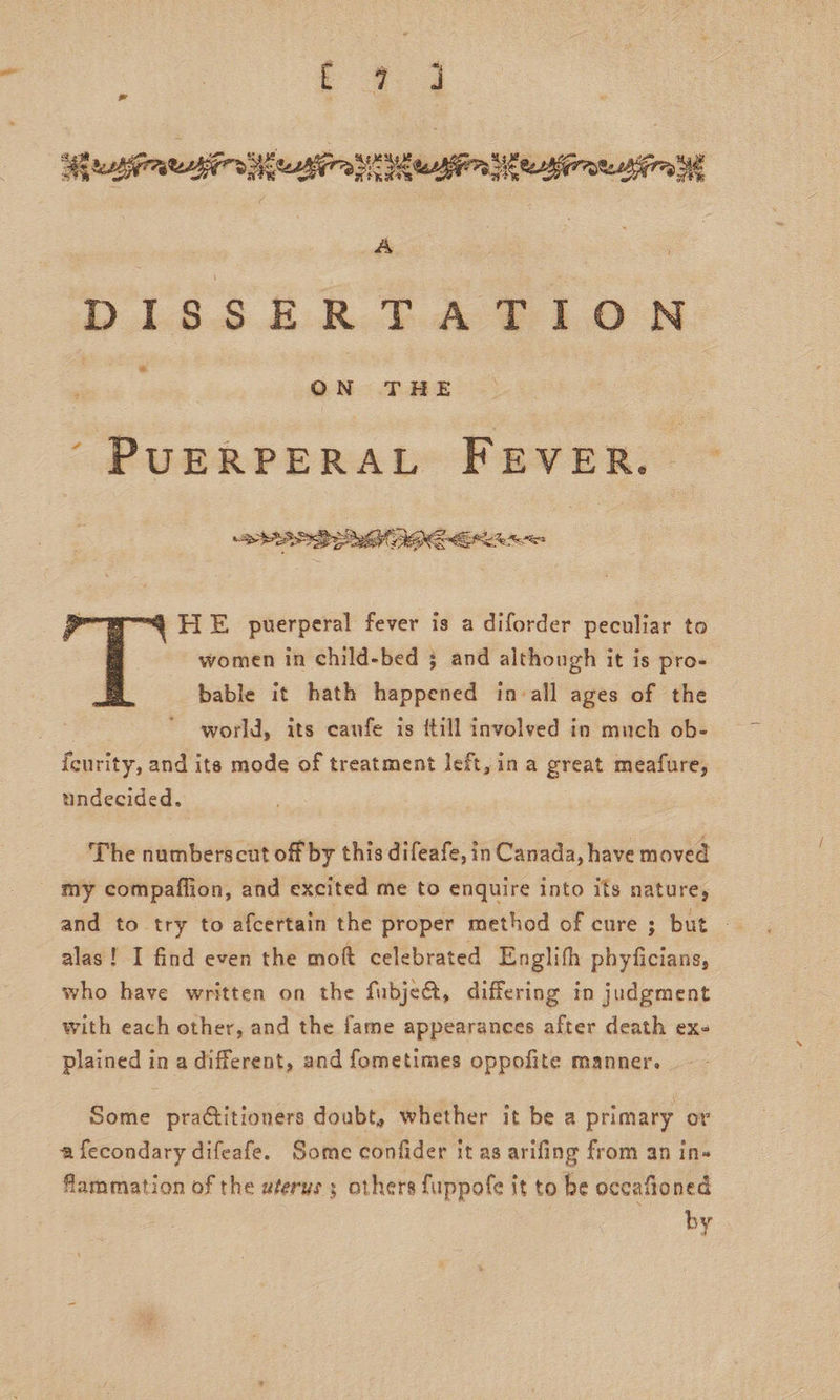 ¥ Sf tania eairs pear ON Min eMernehtra A DISSERTATION : ON THE ‘ PUERPERAL FEVER. ©  HE puerperal fever is a diforder peculiar to women in child-bed 3 and although it is pro- bable it hath happened in all ages of the world, its caufe is {till involved in much ob- feurity, and its mode of treatment left, in a great meafure, undecided. The numberscut off by this difeafe, in Canada, have moved _ my compaffion, and excited me to enquire into ifs nature, and to try to afcertain the proper method of cure ; but - alas! I find even the moft celebrated Englifh phyficians, who have written on the fubje@, differing in judgment with each other, and the fame appearances after death ex- plained in a different, and fometimes oppofite manner. Some prattitioners doubt, whether it be a primary or afecondary difeafe. Some confider it as arifing from an in- flammation of the uterus ; others fuppofe it to be occafioned by
