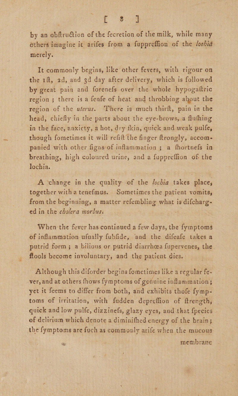 by an obftruGtiion of the fecretion of the milk, while many Gthers imagine it arifes from a fuppreffion of the /oshia merely. | : It commonly begins, like other fevers, with rigour on the 1ft, 2d, and 3d day after delivery, which is followed by great pain and forenefs over the whole hypogaltric region ; there is a fenfe of heat and throbbing about the region of the wferus. ‘There is much thirft, pain in the head, chiefly tn the parts about the eye-brows, a fluhhing in the face, anxiety, a hot, dry fkin, quick and weak pulfe, though fometimes it will refit the finger ftrongly, accom- panied with other fignsof inflammation ; a fhortnefs in breathing, high coloured urine, and a fuppreffion of the lochia. A change in the quality of the Jochia takes place, together witha tenefmus. Sometimes the patient vomits, from the beginning, a matter refembling what is ) difcharg- ed in the cholera morbus. | When the fever has-continued a few days, the fymptom$ of inflammation ufually fubfide, ‘and the difeafe takes a putrid form ; a bilious or putrid diarrhcea fupervenes, the. flools become involuntary, and the patient dies. Although this diforder begins fometimes like aregular fe- ver, and at others fhows fymptoms of genuine inflammation: yet it feems to differ from both, and exhibits thofe fymp- toms of irritation, with fudden depreffion of ftrength, quick and low pulfe, dizzinefs, glazy eyes, and that fpecies of delirium which denote a diminifhed energy of the brain; the fymptoms are fuch as commonly arife when the mucous - membrane