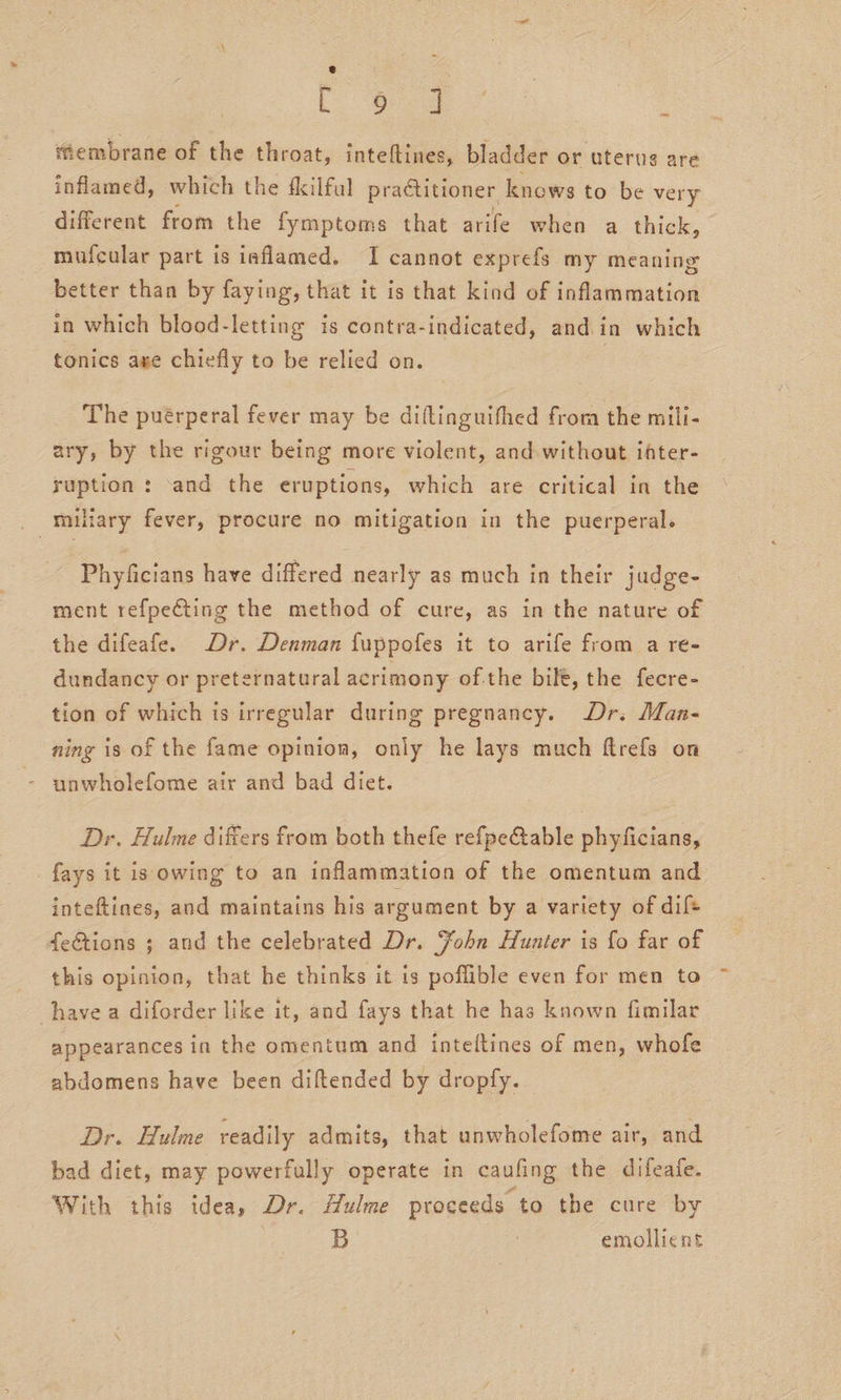 e Lo Og tembrane of the throat, inteftines, bladder or uterus are inflamed, which the fkilful practitioner knows to be very different from the fymptoms that arife when a thick, mufcular part is inflamed. I cannot exprefs my meaning better than by faying, that it is that kind of inflammation in which blood-letting is contra-indicated, and in which tonics ase chiefly to be relied on. 3 =&gt; The puérperal fever may be diftinguifhed from the mili- ary, by the rigour being more violent, and without ifter- syuption : ‘and the eruptions, which are critical in the _ Tniliary fever, procure no mitigation in the puerperal. Phyficians have differed nearly as much in their judge- ment refpeCting the method of cure, as in the nature of the difeafe. Dr. Denman fuppofes it to arife from a re- dundancy or preternatural acrimony of.the bilt, the fecre- tion of which is irregular during pregnancy. Dr. Man- ning is of the fame opinion, only he lays much ftrefs on unwholefome air and bad diet. Dr. Hulme differs from both thefe refpe@able phyficians, _fays it is owing to an inflammation of the omentum and inteftines, and maintains his argument by a variety of dif fe&amp;tions ; and the celebrated Dr. Zohn Hunter is fo far of this opinion, that he thinks it ts poflible even for men to have a diforder like it, and fays that he has known fimilar appearances in the omentum and inteftines of men, whofe abdomens have been diltended by dropfy. Dr. Hulme readily admits, that anwholefome air, and bad diet, may powerfully operate in cauling the difeafe. With this idea, Dr. Hulme proceeds to the cure by B 3 emollient