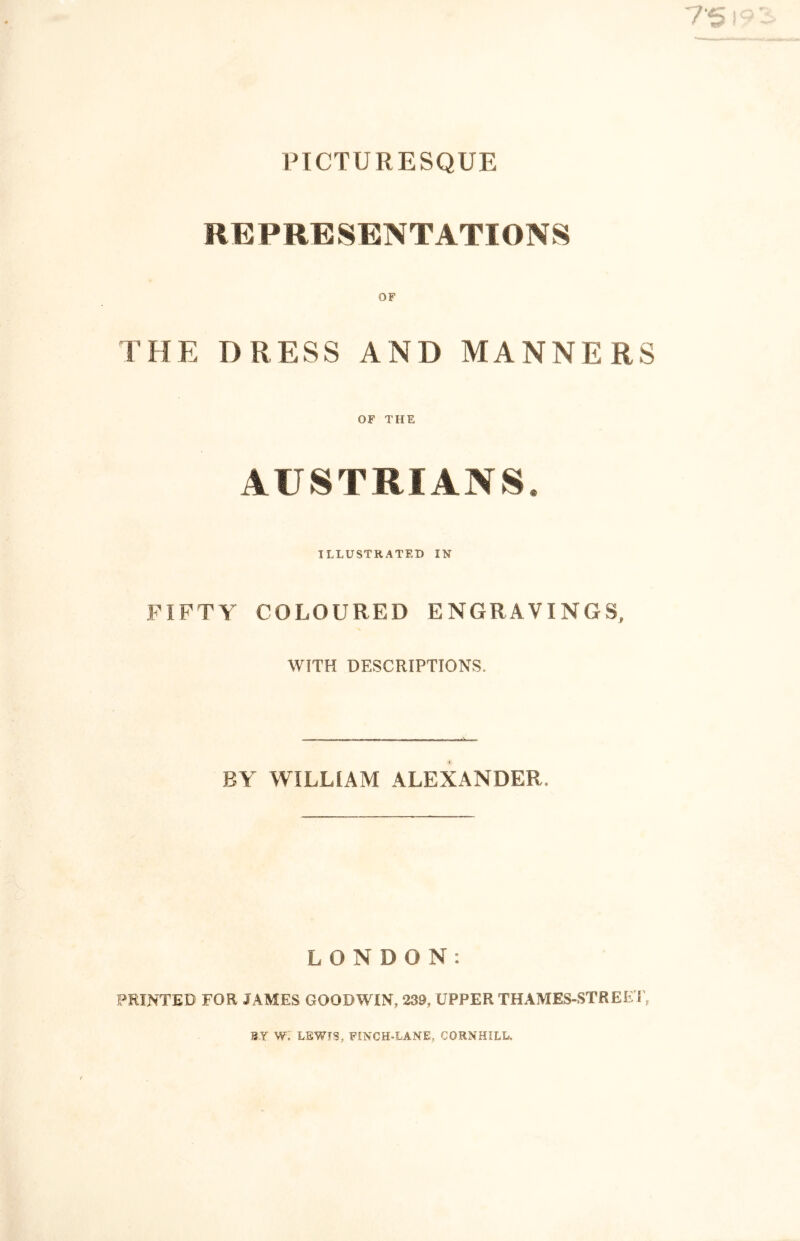 PICTURESQUE REPRESENTATIONS OF THE DRESS AND MANNERS OF THE AUSTRIANS. ILLUSTRATED IN FIFTY COLOURED ENGRAVINGS, WITH DESCRIPTIONS. BY WILLIAM ALEXANDER. LONDON: PRINTED FOR JAMES GOODWIN, 239, UPPER THAMES-STREE T, SY W. LEWIS, FINCH-LANE, CORNHILL.