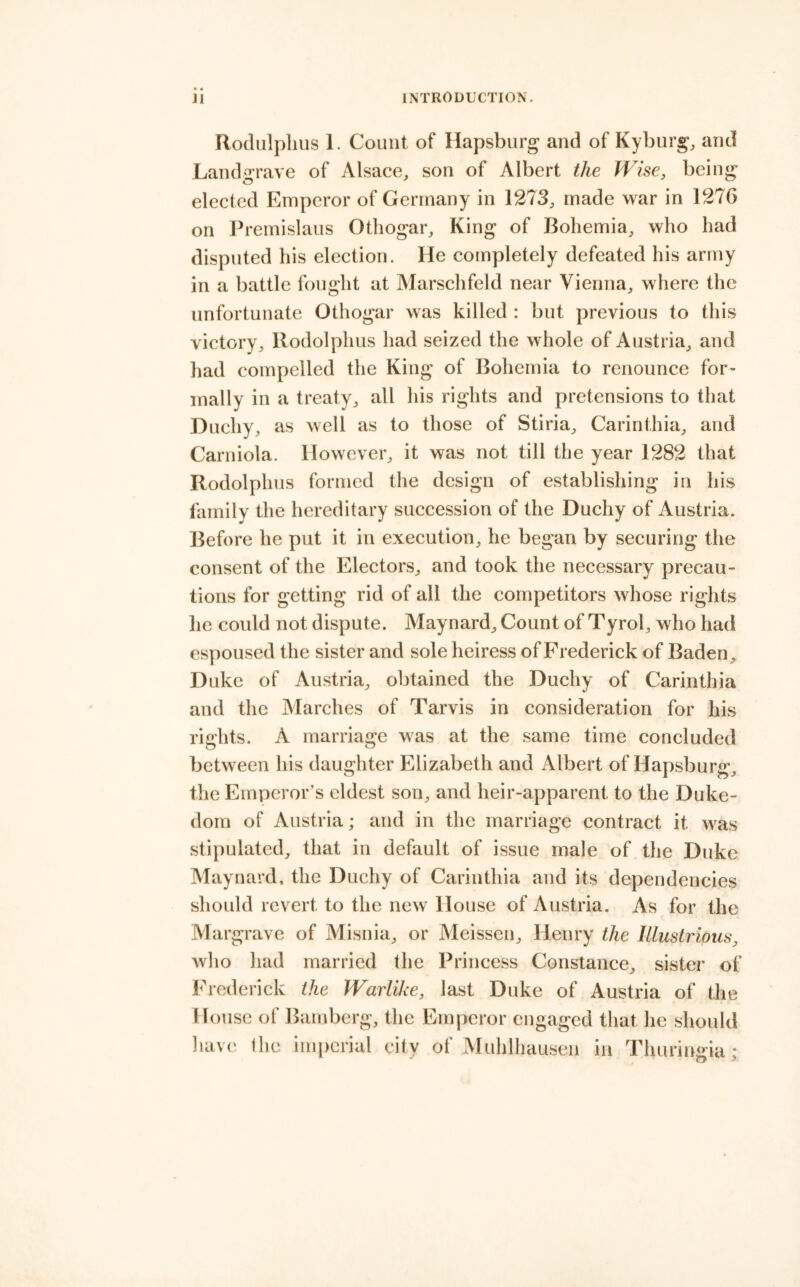 Rodulpliiis 1. Count of Hapsburg and of Kybiir^, and Land'^^'rave of Alsace, son of Albert the Wise, being elected Emperor of Germany in 1273, made war in 1276 on Premislaus Othogar, King of Bohemia, who had disputed his election. He completely defeated his army in a battle fought at Marschfeld near Vienna, where the unfortunate Othogar was killed : but previous to this victory, Rodolphus had seized the whole of Austria, and had compelled the King of Bohemia to renounce for- mally in a treaty, all his rights and pretensions to that Duchy, as well as to those of Stiria, Carinthia, and Carniola. However, it was not till the year 1282 that Rodolphus formed the design of establishing in his family the hereditary succession of the Duchy of Austria. Before he put it in execution, he began by securing the consent of the Electors, and took the necessary precau- tions for getting rid of all the competitors whose rights lie could not dispute. Maynard, Count of Tyrol, who had espoused the sister and sole heiress of Frederick of Baden, Duke of Austria, obtained the Duchy of Carinthia and the Alarches of Tarvis in consideration for his rights. A marriage was at the same time concluded between his daughter Elizabeth and Albert of Hapsburg, the Emperor’s eldest son, and heir-apparent to the Duke- dom of Austria; and in the marriage contract it was stipulated, that in default of issue male of the Duke Maynard, the Duchy of Carinthia and its dependencies should revert to the new House of Austria. As for the Margrave of Alisnia, or Aleissen, Henry the Illustrious, who had married the Princess Constance, sister of Frederick the Warlike, last Duke of Austria of the House of Bamberg, the Emperor engaged that he should have the imperial city of Muhlhausen in Thuringia*