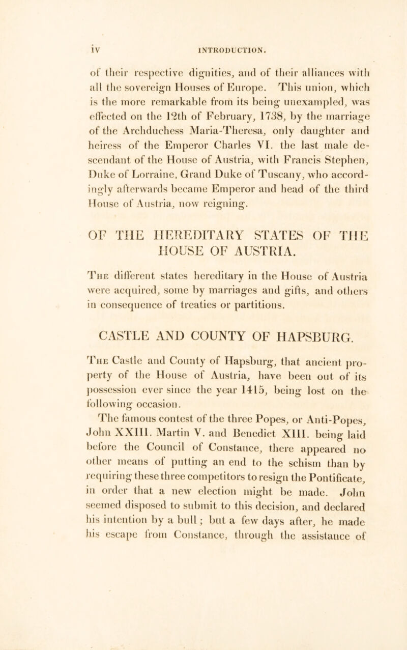 of their respective dig'nitieSj and of tlieir alliances witli all the sovereign Houses of Europe. This nnion^ whicli is tlie more remarkable from its being unexampled, was etlected on the 12th of February^ 1738, by the marriage of the Archduchess Maria-Theresa, only daughter and heiress of the Emperor Charles VI. the last male de- scendant of the House of Austria, with Francis Stephen, Duke of Lorraine. Grand Duke of Tuscany, who accord- ingly afterwards became Emperor and head of the third House of Austria, now reigning. OF THE HEREDITARY STATES OF THE HOUSE OF AUSTRIA. The different states hereditary in the House of Austria were acquired, some by marriages and gifts, and others in consequence of treaties or partitions. CASTLE AND COUNTY OF HAPSBURG. The Castle and County of Hapsburg, that ancient pro- perty of the House of Austria, have been out of its ])ossession ever since the year 1415, being lost on the following’ occasion. o The famous contest of the three Popes, or Anti-Popes, John XXIIl. Martin V. and Benedict XHl. being laid before the Council of Constance, there appeared no other means of putting an end to the schism than by requiring these three competitors to resign tlie Pontificate, in order that a new election might be made. John seemed disposed to submit to this decision, and declared his intention by a bull; but a few days after, he made his esca[)c from Constance, through the assistance of