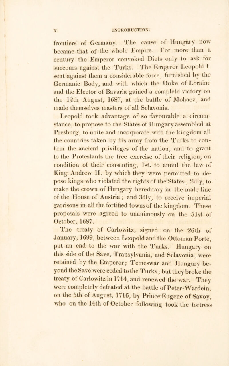 frontiers of Germany. The causes of Hungary now became that of the whole Empire. For more than a century the Emperor convoked Diets only to ask for succours against the Turks. The Emperor Leopold I. sent against them a considerable force^ furnished by the Germanic Body^ and with which the Duke of Lorainc and the Elector of Bavaria gained a complete victory on the 12th August^ 1687^ at the battle of Mohaez^ and made themselves masters of all Sclavonia. Leopold took advantage of so favourable a circum- stance^ to propose to the States of Hungary assembled at Presburg, to unite and incorporate with the kingdom all tlie countries taken by his army from the Turks to con- firm the ancient privileges of the nation^ and to grant to the Protestants the free exercise of their religion^ on condition of their consenting^ 1st. to annul the law of King Andrew 11. by which they were permitted to de- pose kings who violated the rights of the States ; 2dly, to make the crown of Hungary hereditary in the male line of the House of Austria; and Sdly^ to receive imperial garrisons in all the fortified towns of the kingdom. These proposals were agreed to unanimously on the 31st of October^ 1687. The treaty of Carlowitz, signed on the 26th of January, 1699, between Leopold and the Ottoman Porte, put an end to the war with the Turks. Hungary on this side of the Save, Transylvania, and Sclavonia, were retained by the Emperor; Temeswar and Hungary be- yond the Save were ceded to the Turks; but they broke the treaty of Carlowitz in 1714, and renewed the war. They were completely defeated at the battle of Peter-Wardein, on the 5th of August, 1716, by Prince Eugene of Savoy, who on the 14th of October following took the fortress