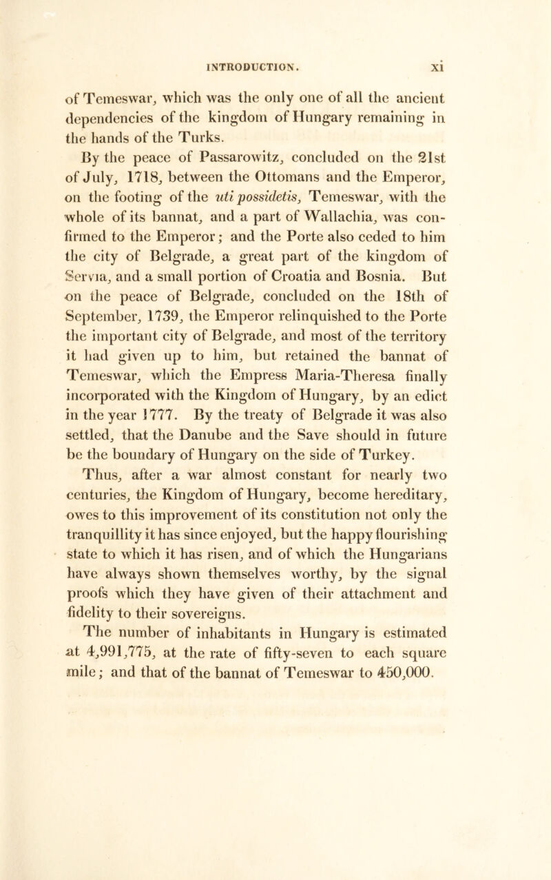 of Temeswai^ which was the only one of all the ancient dependencies of the kingdom of Hungary remaining in the hands of the Turks. By the peace of Passarowitz^ concluded on the 21st of July^ 1718j between the Ottomans and the Emperoi% on the footing of the iiti possidetis, Temeswar^ with the whole of its bannat^ and a part of Wallachia^ was con- firmed to the Emperor; and the Porte also ceded to him the city of Belgrade^ a great part of the kingdom of Servia^ and a small portion of Croatia and Bosnia. But on the peace of Belgrade,, concluded on the 18th of September^ 1739;, the Emperor relinquished to the Porte the important city of Belgrade;, and most of the territory it had given up to him;, but retained the bannat of Temeswar;, which the Empress Maria-Theresa finally incorporated with the Kingdom of Hungary^ by an edict in the year 1777. By the treaty of Belgrade it was also settled;, that the Danube and the Save should in future be the boundary of Hungary on the side of Turkey. ThuS;, after a war almost constant for nearly two centurieS;, the Kingdom of Hungary, become hereditary, owes to this improvement of its constitution not only the tranquillity it has since enjoyed, but the happy flourishing state to which it has risen, and of which the Hungarians have always shown themselves worthy, by the signal proofs which they have given of their attachment and fidelity to their sovereigns. The number of inhabitants in Hungary is estimated at 4,991,775, at the rate of fifty-seven to each square anile; and that of the bannat of Temeswar to 450,000.