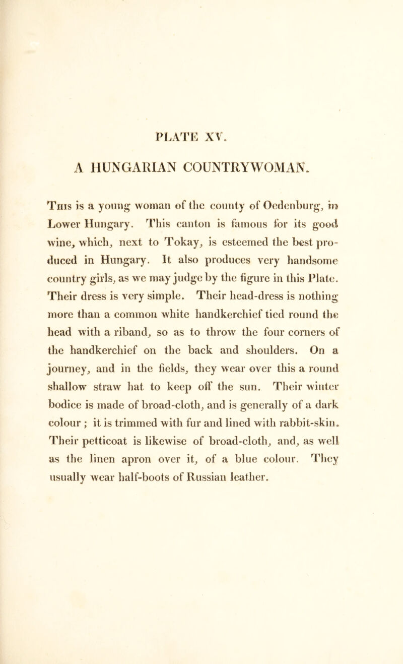 A HUNGARIAN COUNTRYWOIMAN: This is a young woman of the county of Oedenburg^ in Lower Hungary. This canton is famous for its good wine, which, next to Tokay, is esteemed the best pro- duced in Hungary. It also produces very handsome country girls, as we may judge by the figure in this Plate. Their dress is very simple. Their head-dress is nothing more than a common white handkerchief tied round the head with a riband, so as to throw the four corners of the handkerchief on the back and shoulders. On a journey, and in the fields, they wear over this a round shallow straw hat to keep off’ the sun. Their winter bodice is made of broad-cloth, and is generally of a dark colour ; it is trimmed with fur and lined with rabbit-skiiu Their petticoat is likewise of broad-cloth, and, as well as the linen apron over it, of a blue colour. They usually wear half-boots of Russian leather.