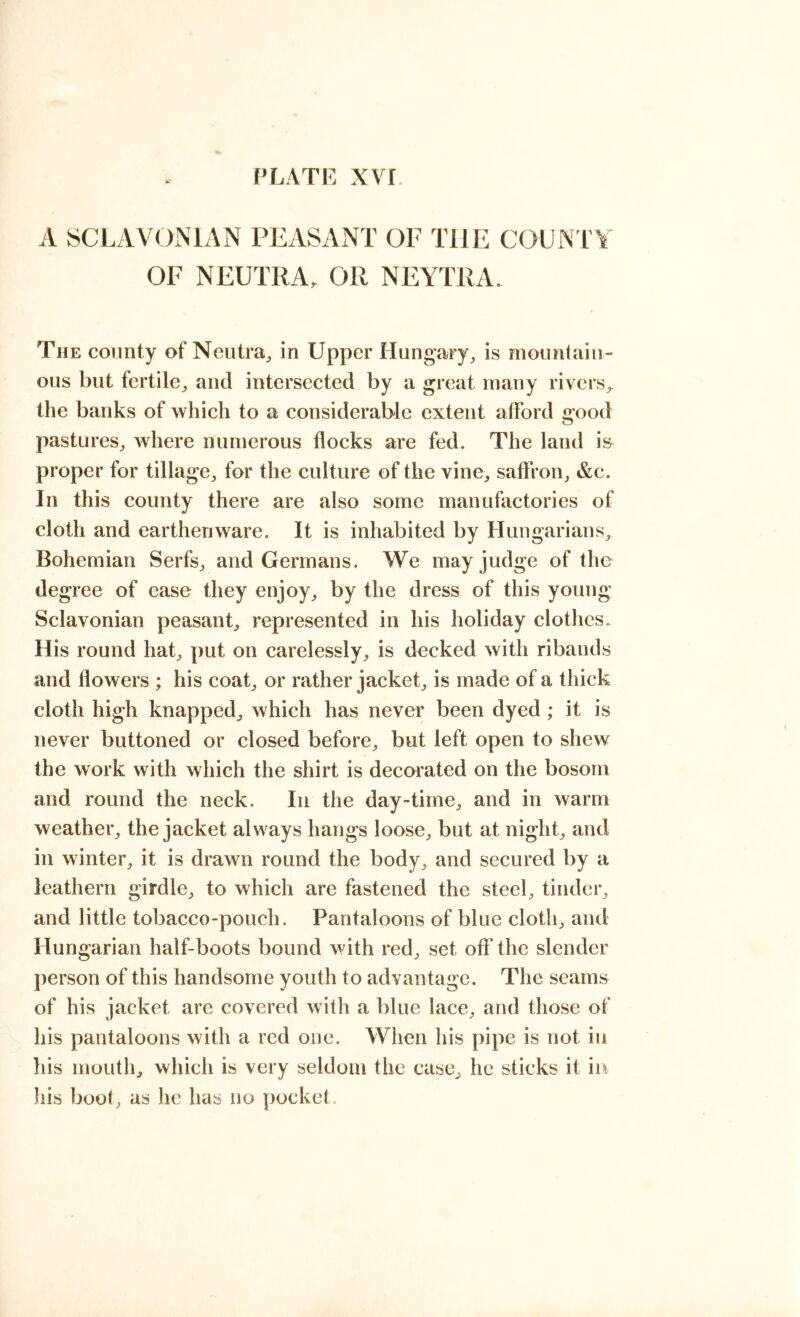 A SCLAVOxMAN PEASANT OF THE COUNTY OF NEUTRA, OR NEYTRA. The county of Neutra^ in Upper Hungary, is mountain- ous but fertile, and intersected by a great many rivers, the banks of which to a considerable extent afford good pastures, where numerous flocks are fed. The land is proper for tillage, for the culture of the vine, saffron, &c. In this county there are also some manufactories of cloth and earthenware. It is inhabited by Hungarians, Bohemian Serfs, and Germans. We may judge of the degree of ease they enjoy, by the dress of this young Sclavonian peasant, represented in his holiday clothes. His round hat, put on carelessly, is decked with ribands and flowers ; his coat, or rather jacket, is made of a thick cloth high knapped, which has never been dyed ; it is never buttoned or closed before, but left open to shew the work with which the shirt is decorated on the bosom and round the neck. In the day-time, and in warm weather, the jacket always hangs loose, but at night, and in winter, it is drawn round the body, and secured by a leathern girdle, to which are fastened the steel, tinder, and little tobacco-pouch. Pantaloons of blue cloth, and Hungarian half-boots bound with red, set off the slender person of this handsome youth to advantage. The seams of his jacket are covered with a blue lace, and those of his pantaloons with a red one. When his pipe is not in his mouth, which is very seldom the case, he sticks it in his boot, as he has no pocket.