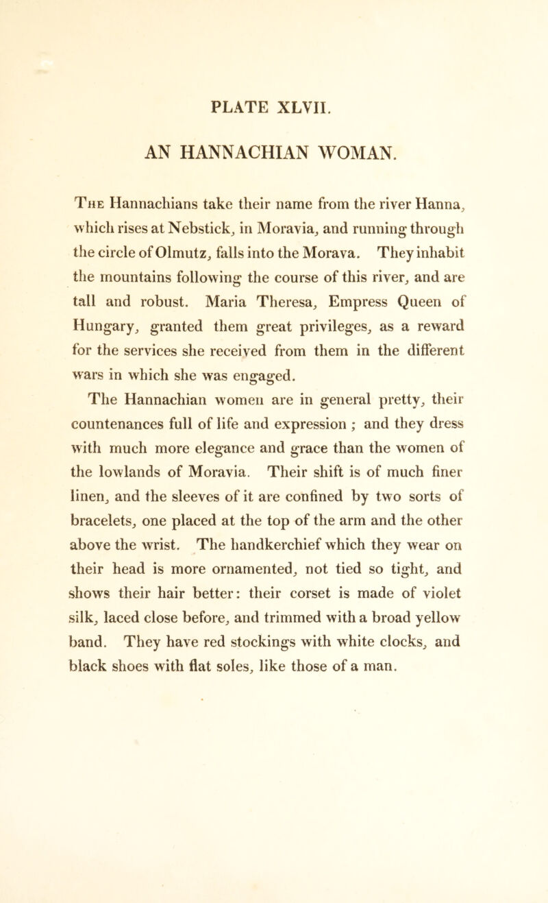 AN HANNACHIAN WOMAN. The Hannachians take their name from the river Hanna, which rises at Nebstick, in Moravia, and running through the circle of Olmutz, falls into the Morava. They inhabit the mountains following the course of this river, and are tall and robust. Maria Theresa, Empress Queen of Hungary, granted them great privileges, as a reward for the services she received from them in the different wars in which she was engaged. The Hannachian women are in general pretty, their countenances full of life and expression ; and they dress with much more elegance and grace than the women of the lowlands of Moravia. Their shift is of much finer linen, and the sleeves of it are confined by two sorts of bracelets, one placed at the top of the arm and the other above the wrist. The handkerchief which they wear on their head is more ornamented, not tied so tight, and show^s their hair better: their corset is made of violet silk, laced close before, and trimmed with a broad yellow band. They have red stockings with white clocks, and black shoes with flat soles, like those of a man.