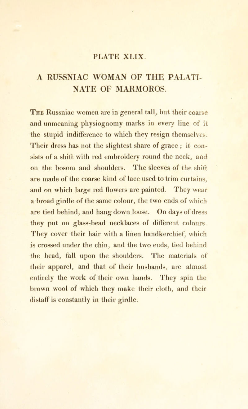 A RUSSNIAC WOMAN OF THE PALATL NATE OF MARMOROS. The Russniac women are in general tall^ but their coarse and unmeaning physiognomy marks in every line of it the stupid indifference to which they resign themselves. Their dress has not the slightest share of grace ; it con- sists of a shift with red embroidery round the neck^ and on the bosom and shoulders. The sleeves of the shift are made of the coarse kind of lace used to trim curtains^ and on which large red flowers are painted. They wear a broad girdle of the same colour^ the two ends of which are tied behind^ and hang down loose. On days of dress they put on glass-bead necklaces of different colours. They cover their hair with a linen handkerchief, which is crossed under the chin^ and the two ends^ tied behind the head^ fall upon the shoulders. The materials of their appareb and that of their husbands^ are almost entirely the work of their own hands. They spin the brown wool of which they make their clothe and their distaff is constantly in their girdle.