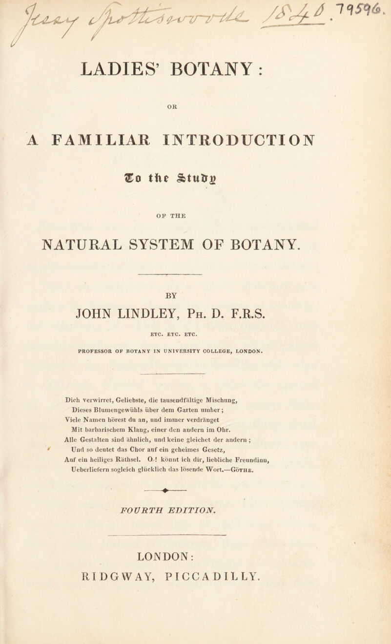 LADIES’ BOTANY : OR A FAMILIAR INTRODUCTION tiie &tuln> OF THE NATURAL SYSTEM OF BOTANY. BY JOHN LINDLEY, Ph. D. F.R.S. ETC. ETC. ETC. PROFESSOR OF BOTANY IN UNIVERSITY COLLEGE, LONDON. Dich verwirret, Geliebste, die tausendfaltige Mischung, Dieses Blumengewiihls iiber dem Garten umber; Viele Namen horest du an, und immer verdr'anget Mit barbarischem Klang, einer den andern im Ohr. Alle Gestalten sind ahnlich, und keine gieichet der andern ; Und so deutet das Chor auf ein geheimes Gesetz, Auf ein heiliges Rathsel. O ! konnt ick dir, liebliche Freundinn, Ueberliefern sogleich gliicklich das losende Wort.—Gothe. - FOURTH EDITION. 79 5m LONDON: R IDG WAY, PICCADILLY,