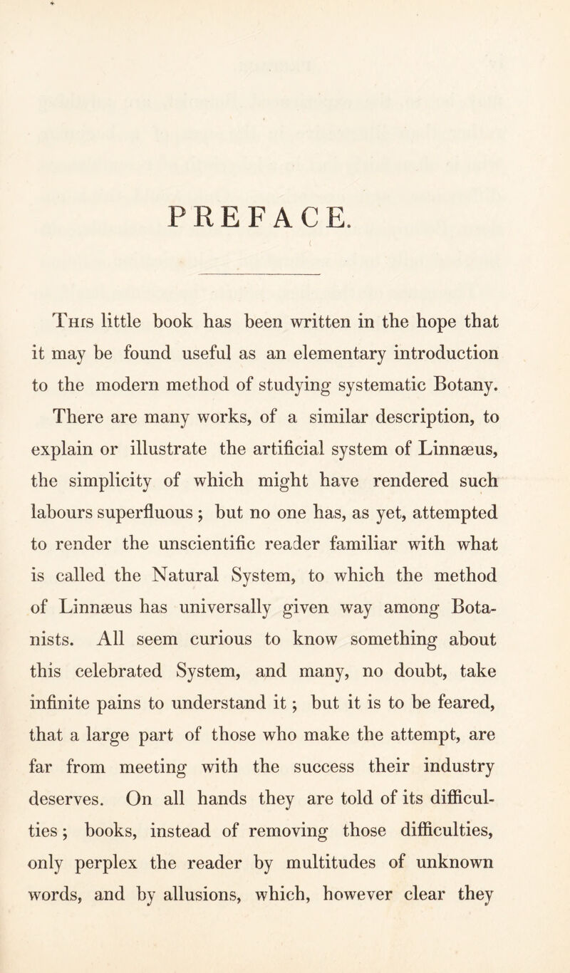 PREFACE. This little book has been written in the hope that it may be found useful as an elementary introduction to the modern method of studying systematic Botany. There are many works, of a similar description, to explain or illustrate the artificial system of Linnaeus, the simplicity of which might have rendered such labours superfluous ; but no one has, as yet, attempted to render the unscientific reader familiar with what is called the Natural System, to which the method of Linnaeus has universally given way among Bota¬ nists. All seem curious to know something about this celebrated System, and many, no doubt, take infinite pains to understand it; but it is to be feared, that a large part of those who make the attempt, are far from meeting with the success their industry deserves. On all hands they are told of its difficul¬ ties ; books, instead of removing those difficulties, only perplex the reader by multitudes of unknown words, and by allusions, which, however clear they