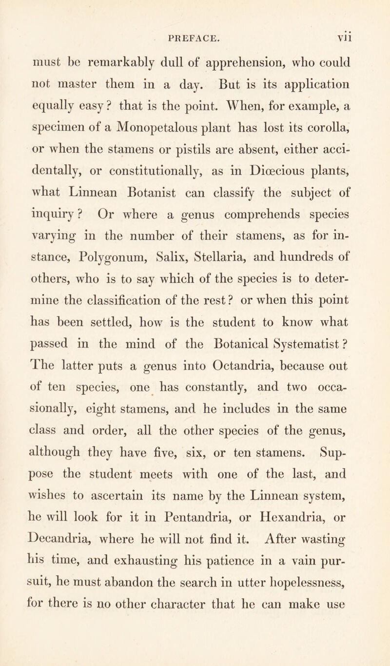 must be remarkably dull of apprehension, who could not master them in a day. But is its application equally easy ? that is the point. When, for example, a specimen of a Monopetalous plant has lost its corolla, or when the stamens or pistils are absent, either acci¬ dentally, or constitutionally, as in Dioecious plants, what Linnean Botanist can classify the subject of inquiry ? Or where a genus comprehends species varying in the number of their stamens, as for in¬ stance, Polygonum, Salix, Stellaria, and hundreds of others, who is to say which of the species is to deter¬ mine the classification of the rest ? or when this point has been settled, how is the student to know what passed in the mind of the Botanical Systematist ? The latter puts a genus into Octandria, because out of ten species, one has constantly, and two occa¬ sionally, eight stamens, and he includes in the same class and order, all the other species of the genus, although they have five, six, or ten stamens. Sup¬ pose the student meets with one of the last, and wishes to ascertain its name by the Linnean system, he will look for it in Pentandria, or Hexandria, or Decandria, where he will not find it. After wasting his time, and exhausting his patience in a vain pur¬ suit, he must abandon the search in utter hopelessness, for there is no other character that he can make use