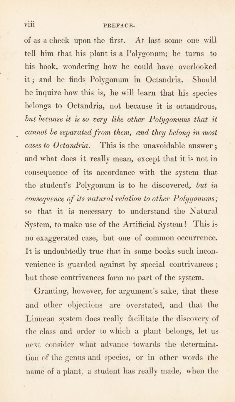 of as a check upon the first. At last some one will tell him that his plant is a Polygonum; he turns to his book, wondering how he could have overlooked it; and he finds Polygonum in Octandria. Should he inquire how this is, he will learn that his species belongs to Octandria, not because it is octandrous, but because it is so very like other Polygonums that it cannot be separated from them, and they belong in most cases to Octandria. This is the unavoidable answer ; and what does it really mean, except that it is not in consequence of its accordance with the system that the student’s Polygonum is to be discovered, but in consequence of its natural relation to other Polygonums; so that it is necessary to understand the Natural System, to make use of the Artificial System! This is no exaggerated case, but one of common occurrence. It is undoubtedly true that in some books such incon¬ venience is guarded against by special contrivances ; but those contrivances form no part of the system. Granting, however, for argument’s sake, that these and other objections are overstated, and that the Linnean system does really facilitate the discovery of the class and order to which a plant belongs, let us next consider what advance towards the determina¬ tion of the genus and species, or in other words the name of a plant, a student has really made, when the