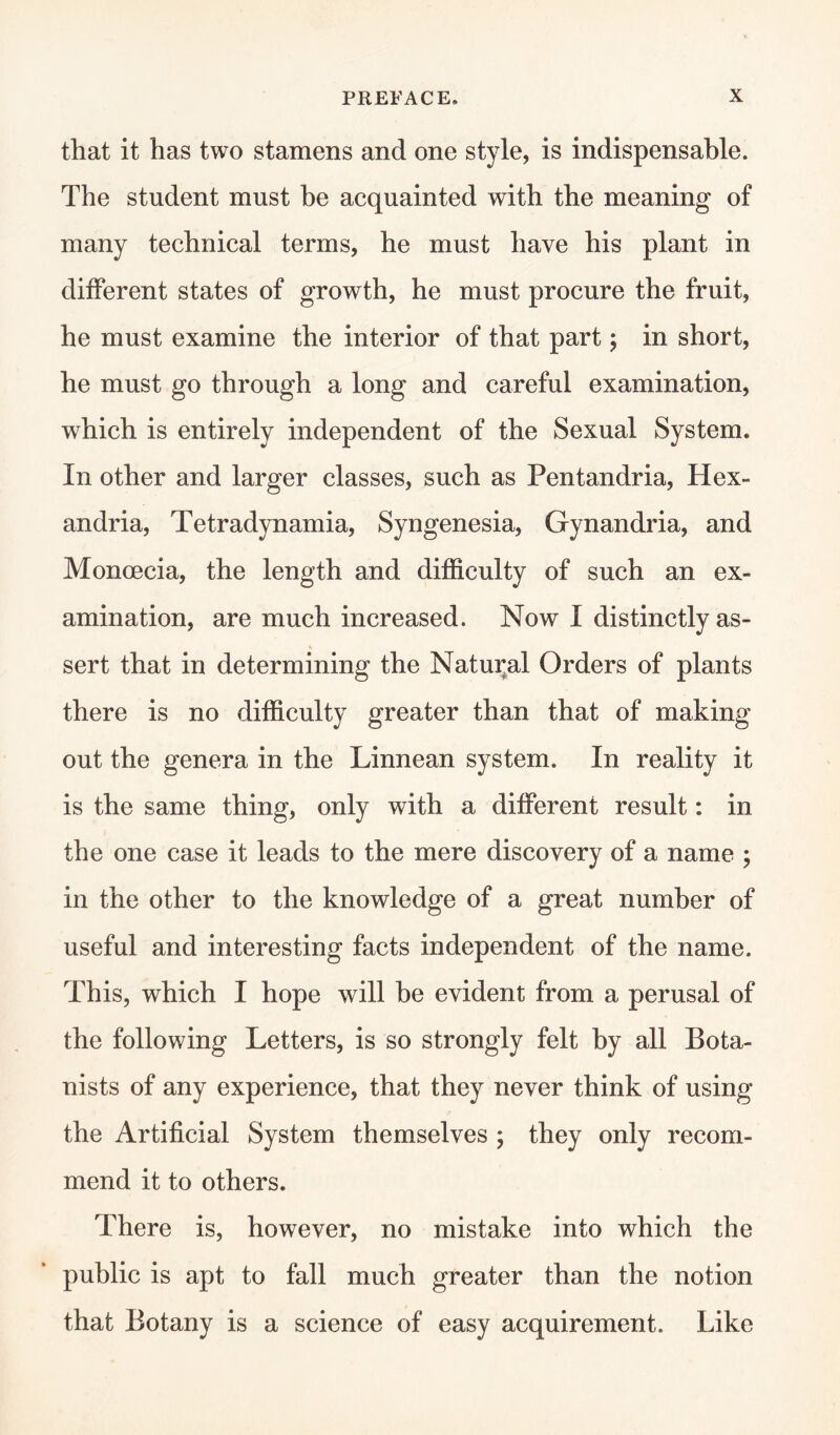 that it has two stamens and one style, is indispensable. The student must be acquainted with the meaning of many technical terms, he must have his plant in different states of growth, he must procure the fruit, he must examine the interior of that part; in short, he must go through a long and careful examination, which is entirely independent of the Sexual System. In other and larger classes, such as Pentandria, Hex- andria, Tetradynamia, Syngenesia, Gynandria, and Moncecia, the length and difficulty of such an ex¬ amination, are much increased. Now I distinctly as¬ sert that in determining the Natural Orders of plants there is no difficulty greater than that of making out the genera in the Linnean system. In reality it is the same thing, only with a different result: in the one case it leads to the mere discovery of a name ; in the other to the knowledge of a great number of useful and interesting facts independent of the name. This, which I hope will be evident from a perusal of the following Letters, is so strongly felt by all Bota¬ nists of any experience, that they never think of using the Artificial System themselves ; they only recom¬ mend it to others. There is, however, no mistake into which the public is apt to fall much greater than the notion that Botany is a science of easy acquirement. Like