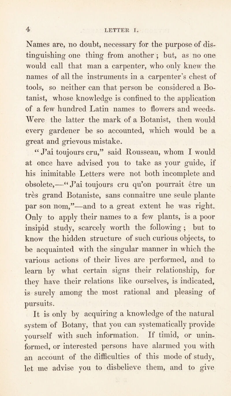 Names are, no doubt, necessary for the purpose of dis¬ tinguishing one thing from another ; but, as no one would call that man a carpenter, who only knew the names of all the instruments in a carpenter’s chest of tools, so neither can that person be considered a Bo¬ tanist, whose knowledge is confined to the application of a few hundred Latin names to flowers and weeds. Were the latter the mark of a Botanist, then would every gardener be so accounted, which would be a great and grievous mistake. “ J’ai toujours cru,” said Rousseau, whom I would at once have advised you to take as your guide, if his inimitable Letters were not both incomplete and obsolete,—“ Lai toujours cru qu’on pourrait etre un tres grand Botaniste, sans connaitre une seule plante par son nom,”—and to a great extent he was right. Only to apply their names to a few plants, is a poor insipid study, scarcely worth the following ; but to know the hidden structure of such curious objects, to be acquainted with the singular manner in which the various actions of their lives are performed, and to learn by what certain signs their relationship, for they have their relations like ourselves, is indicated, is surely among the most rational and pleasing of pursuits. It is only by acquiring a knowledge of the natural system of Botany, that you can systematically provide yourself with such information. If timid, or unin¬ formed, or interested persons have alarmed you with an account of the difficulties of this mode of study, let me advise you to disbelieve them, and to give