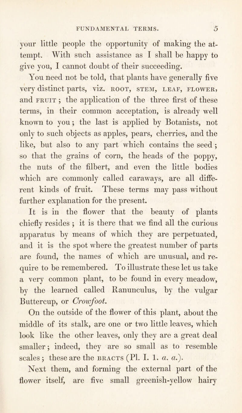 your little people the opportunity of making the at¬ tempt. With such assistance as I shall he happy to give you, I cannot doubt of their succeeding. You need not be told, that plants have generally five very distinct parts, viz. root, stem, leaf, flower, and fruit ; the application of the three first of these terms, in their common acceptation, is already well known to you; the last is applied by Botanists, not only to such objects as apples, pears, cherries, and the like, hut also to any part which contains the seed ; so that the grains of corn, the heads of the poppy, the nuts of the filbert, and even the little bodies which are commonly called caraways, are all diffe¬ rent kinds of fruit. These terms may pass without further explanation for the present. It is in the flower that the beauty of plants chiefly resides ; it is there that we find all the curious apparatus by means of which they are perpetuated, and it is the spot where the greatest number of parts are found, the names of which are unusual, and re¬ quire to he remembered. To illustrate these let us take a very common plant, to be found in every meadow, by the learned called Ranunculus, by the vulgar Buttercup, or Crowfoot. On the outside of the flower of this plant, about the middle of its stalk, are one or two little leaves, which look like the other leaves, only they are a great deal smaller; indeed, they are so small as to resemble scales ; these are the bracts (PI. I. 1. a. a.). Next them, and forming the external part of the flower itself, are five small greenish-yellow hairy