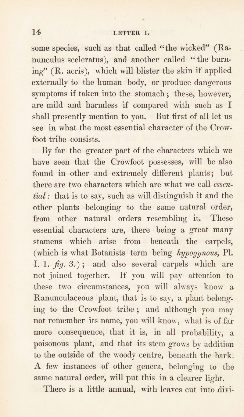 some species, such as that called “the wicked” (Ra¬ nunculus sceleratus), and another called “ the burn¬ ing” (R. acris), which will blister the skin if applied externally to the human body, or produce dangerous symptoms if taken into the stomach ; these, however, are mild and harmless if compared with such as I shall presently mention to you. But first of all let us see in what the most essential character of the Crow¬ foot tribe consists. By far the greater part of the characters which we have seen that the Crowfoot possesses, will be also found in other and extremely different plants; but there are two characters which are what we call essen¬ tial : that is to say, such as will distinguish it and the other plants belonging to the same natural order, from other natural orders resembling it. These essential characters are, there being a great many stamens which arise from beneath the carpels, (which is what Botanists term being hypogynous, PL I. 1. fig. 3.) ; and also several carpels which are not joined together. If you will pay attention to these two circumstances, you will always know a Ranunculaceous plant, that is to say, a plant belong¬ ing to the Crowfoot tribe ; and although you may not remember its name, you will know, what is of far more consequence, that it is, in all probability, a poisonous plant, and that its stem grows by addition to the outside of the woody centre, beneath the bark. A few instances of other genera, belonging to the same natural order, will put this in a clearer light. There is a little annual, with leaves cut into divi-